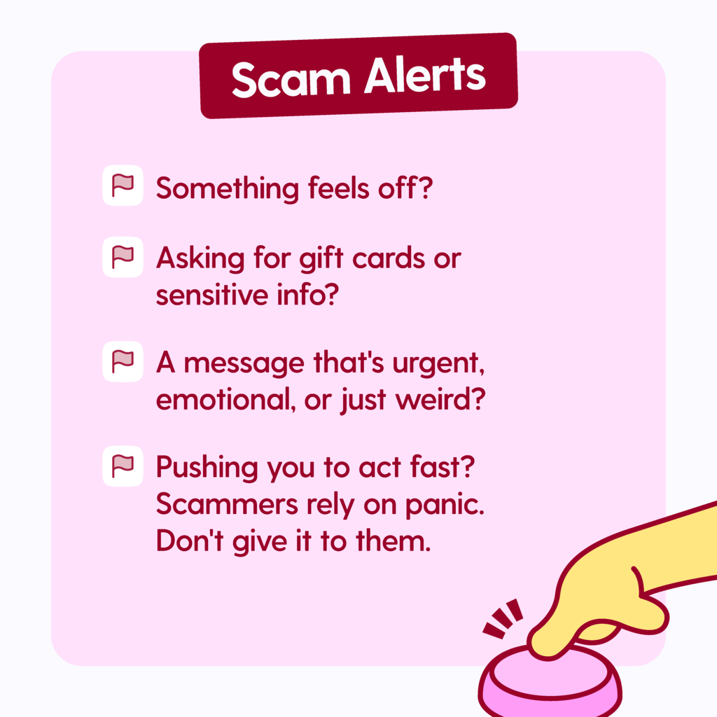 Scam Alerts: Something feels off? Asking for gift cards or sensitive info? A message that's urgent, emotional, or just weird? Pushing you to act fast? Scammers rely on panic. Don't give it to them.