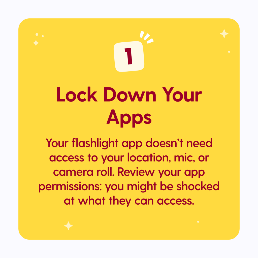 Lock Down Your Apps: Your flashlight app doesn't need access to your location, mic or camera roll. Review your app permissions: you might be shocked at what they can access.