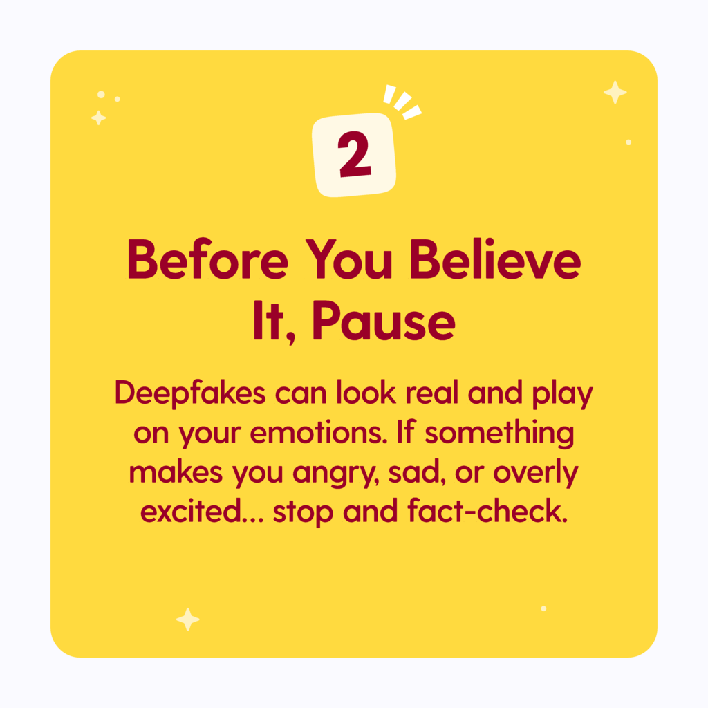 Before you believe it, Pause: Deepfakes can look real and play on your emotions. If something makes you angry, sad, or overly excited...stop and fact check.