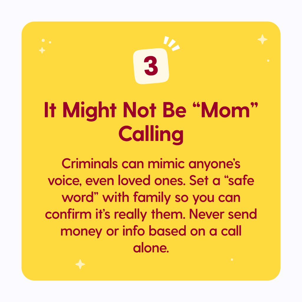 It might not be mom calling. Criminals can mimic anyones voice even loved ones. Set a "safe word" with family so you can confirm its really them. Never send money or info based on a call alone.