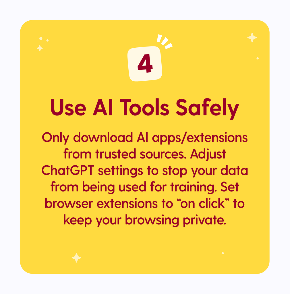 Use AI Tools Safely: Only download AI apps/extensions from trusted sources. Adjust ChatGPT settings to stop your data from being used for training. Set browser extensions to "on-click" to. keep your browsing private.