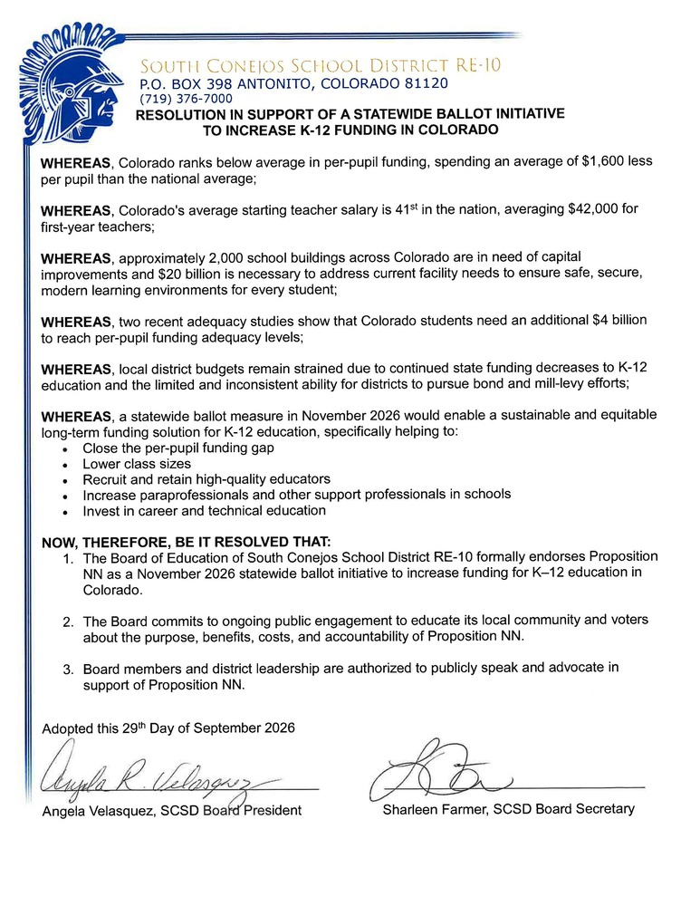 RESOLUTION IN SUPPORT OF A STATEWIDE BALLOT INITIATIVE TO INCREASE K-12 FUNDING IN COLORADO WHEREAS, Colorado ranks below average in per-pupil funding, spending an average of $1,600 less per pupil than the national average; WHEREAS, Colorado's average starting teacher salary is 41st in the nation, averaging $42,000 for first-year teachers; WHEREAS, approximately 2,000 school buildings across Colorado are in need of capital improvements and $20 billion is necessary to address current facility needs to ensure safe, secure, modern learning environments for every student; WHEREAS, two recent adequacy studies show that Colorado students need an additional $4 billion to reach per-pupil funding adequacy levels; WHEREAS, local district budgets remain strained due to continued state funding decreases to K-12 education and the limited and inconsistent ability for districts to pursue bond and mill-levy efforts; WHEREAS, a statewide ballot measure in November 2026 would enable a sustainable and equitable long-term funding solution for K-12 education, specifically helping to: • Close the per-pupil funding gap • Lower class sizes • Recruit and retain high-quality educators • Increase paraprofessionals and other support professionals in schools • Invest in career and technical education NOW, THEREFORE, BE IT RESOLVED THAT: 1. The Board of Education of South Conejos School District RE-10 formally endorses Proposition NN as a November 2026 statewide ballot initiative to increase funding for K–12 education in Colorado. 2. The Board commits to ongoing public engagement to educate its local community and voters about the purpose, benefits, costs, and accountability of Proposition NN. 3. Board members and district leadership are authorized to publicly speak and advocate in support of Proposition NN. Adopted this 29th Day of September 2026