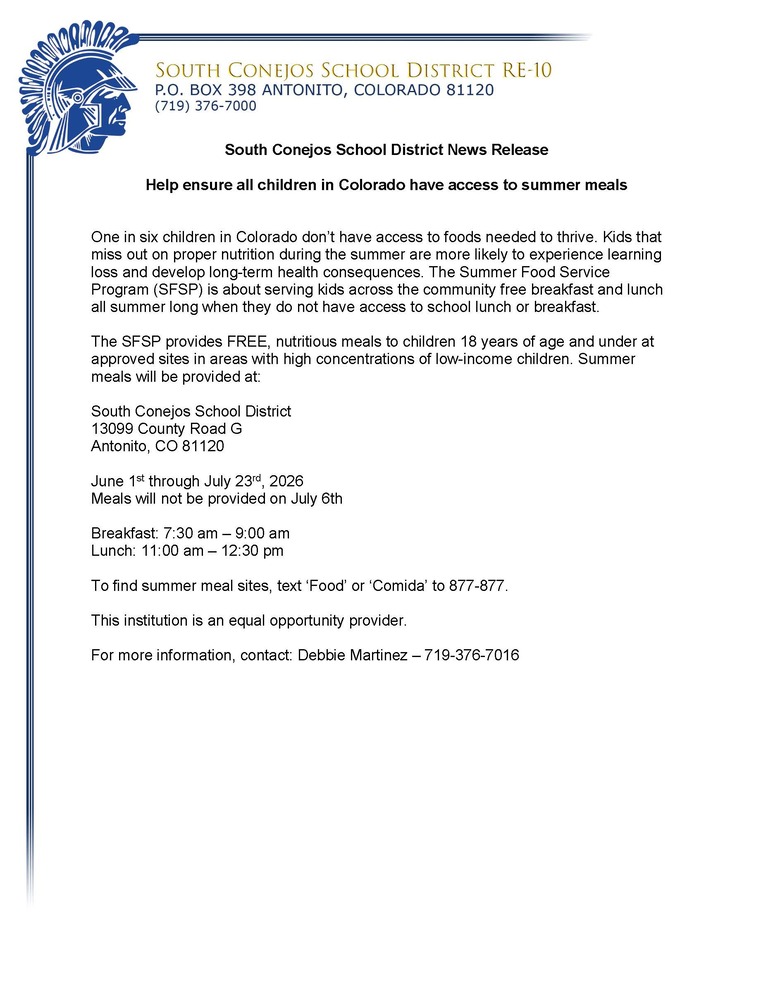 South Conejos School District News Release Help ensure all children in Colorado have access to summer meals One in six children in Colorado don’t have access to foods needed to thrive. Kids that miss out on proper nutrition during the summer are more likely to experience learning loss and develop long-term health consequences. The Summer Food Service Program (SFSP) is about serving kids across the community free breakfast and lunch all summer long when they do not have access to school lunch or breakfast. The SFSP provides FREE, nutritious meals to children 18 years of age and under at approved sites in areas with high concentrations of low-income children. Summer meals will be provided at: South Conejos School District 13099 County Road G Antonito, CO 81120 June 2nd through July 25th, 2025 Meals will not be provided on June 19 and July 7th Breakfast: 7:30 am – 9:00 am Lunch: 11:00 am – 12:30 pm To find summer meal sites, text ‘Food’ or ‘Comida’ to 877-877. This institution is an equal opportunity provider. For more information, contact: Debbie Martinez – 719-376-7016