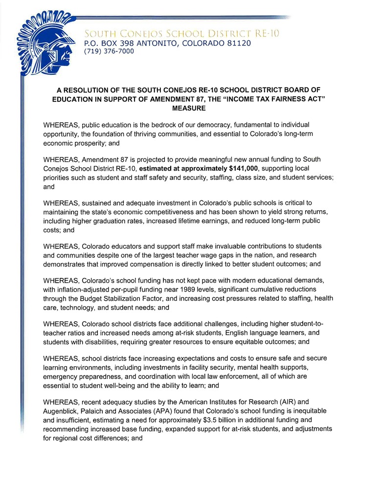 A RESOLUTION OF THE SOUTH CONEJOS RE-10 SCHOOL DISTRICT BOARD OF EDUCATION IN SUPPORT OF AMENDMENT 87, THE “INCOME TAX FAIRNESS ACT” MEASURE WHEREAS, public education is the bedrock of our democracy, fundamental to individual opportunity, the foundation of thriving communities, and essential to Colorado’s long-term economic prosperity; and WHEREAS, Amendment 87 is projected to provide meaningful new annual funding to South Conejos RE-10 School District, estimated at approximately $141,000, supporting local priorities such as student and staff safety and security, staffing, class size, and student services; and WHEREAS, sustained and adequate investment in Colorado’s public schools is critical to maintaining the state’s economic competitiveness and has been shown to yield strong returns, including higher graduation rates, increased lifetime earnings, and reduced long-term public costs; and WHEREAS, Colorado educators and support staff make invaluable contributions to students and communities despite one of the largest teacher wage gaps in the nation, and research demonstrates that improved compensation is directly linked to better student outcomes; and WHEREAS, Colorado’s school funding has not kept pace with modern educational demands, with inflation-adjusted per-pupil funding near 1989 levels, significant cumulative reductions through the Budget Stabilization Factor, and increasing cost pressures related to staffing, health care, technology, and student needs; and WHEREAS, Colorado school districts face additional challenges, including higher student-to-teacher ratios and increased needs among at-risk students, English language learners, and students with disabilities, requiring greater resources to ensure equitable outcomes; and WHEREAS, school districts face increasing expectations and costs to ensure safe and secure learning environments, including investments in facility security, mental health supports, emergency preparedness, and coordination with local law enforcement, all of which are essential to student well-being and the ability to learn; and WHEREAS, recent adequacy studies by the American Institutes for Research (AIR) and Augenblick, Palaich and Associates (APA) found that Colorado’s school funding is inequitable and insufficient, estimating a need for approximately $3.5 billion in additional funding and recommending increased base funding, expanded support for at-risk students, and adjustments for regional cost differences; and WHEREAS, Amendment 87 would create a sustainable, voter-approved revenue stream by establishing a graduated income tax system that is projected to reduce taxes for approximately 99.6% of tax filers in Conejos while asking the highest-income earners to contribute more; and WHEREAS, Amendment 87 is projected to generate new revenue of at least $2.0 - $2.7 billion annually, including significant new funding for K–12 public education, as well as investments in health care and early childhood education that support the whole-child needs of students; and WHEREAS, these investments would support improved teacher compensation, smaller class sizes, expanded student support services, and more equitable educational opportunities for all Colorado students; NOW, THEREFORE, BE IT RESOLVED that the Board of Education of South Conejos RE-10 School District formally endorses Amendment 87, the “Income Tax Fairness Act” measure; and BE IT FURTHER RESOLVED that the Board encourages community members to learn about and consider the benefits of Amendment 87; and BE IT FURTHER RESOLVED that the Board directs the Superintendent to share this resolution with stakeholders and the broader community to raise awareness of the importance of sustainable and adequate funding for public education. ADOPTED this 29th day of September, 2026.