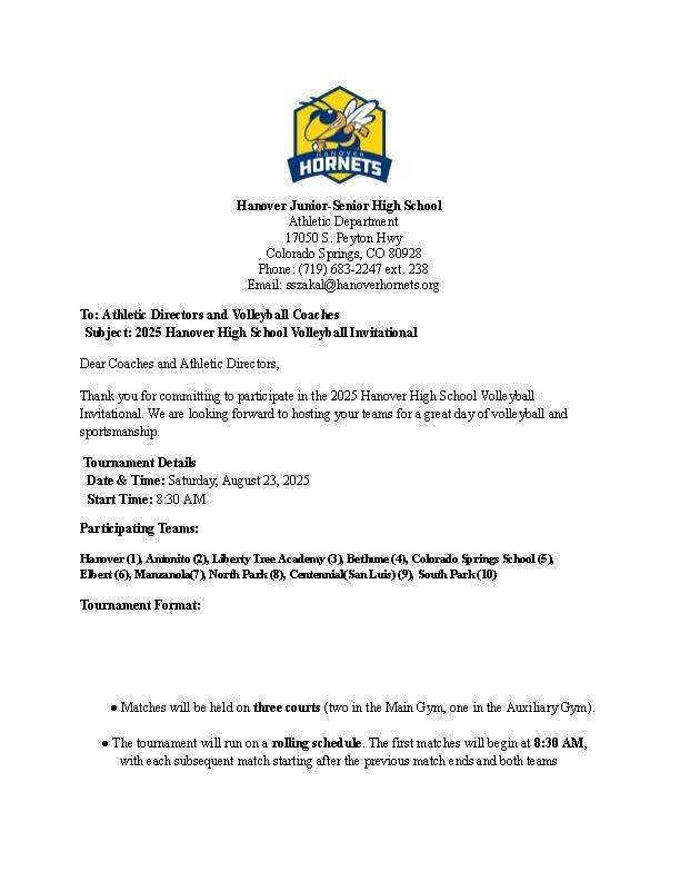 Hanover Junior-Senior High School Athletic Department 17050 S. Peyton Hwy Colorado Springs, CO 80928 Phone: (719) 683-2247 ext. 238 Email: sszakal@hanoverhornets.org To: Athletic Directors and Volleyball Coaches Subject: 2025 Hanover High School Volleyball Invitational Dear Coaches and Athletic Directors, Thank you for committing to participate in the 2025 Hanover High School Volleyball Invitational. We are looking forward to hosting your teams for a great day of volleyball and sportsmanship. Tournament Details Date & Time: Saturday, August 23, 2025 Start Time: 8:30 AM Participating Teams: Hanover (1), Antonito (2), Liberty Tree Academy (3), Bethune (4), Colorado Springs School (5), Elbert (6), Manzanola(7), North Park (8), Centennial(San Luis) (9), South Park (10) Tournament Format: ●Matches will be held on three courts (two in the Main Gym, one in the Auxiliary Gym). ●The tournament will run on a rolling schedule. The first matches will begin at 8:30 AM,with each subsequent match starting after the previous match ends and both teams