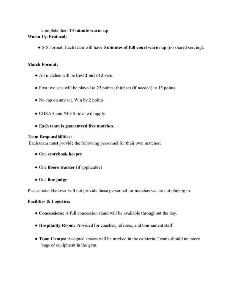 complete their 10-minute warm-up. Warm-Up Protocol: ●5-5 Format: Each team will have 5 minutes of full court warm-up (no shared serving). Match Format: ●All matches will be best 2 out of 3 sets. ●First two sets will be played to 25 points; third set (if needed) to 15 points.●No cap on any set. Win by 2 points. ●CHSAA and NFHS rules will apply. ●Each team is guaranteed five matches. Team Responsibilities: Each team must provide the following personnel for their own matches: ●One scorebook keeper ●One libero tracker (if applicable) ●One line judge Please note: Hanover will not provide these personnel for matches we are not playing in. Facilities & Logistics: ●Concessions: A full concession stand will be available throughout the day.●Hospitality Room: Provided for coaches, referees, and tournament staff. ●Team Camps: Assigned spaces will be marked in the cafeteria. Teams should not storebags or equipment in the gym.