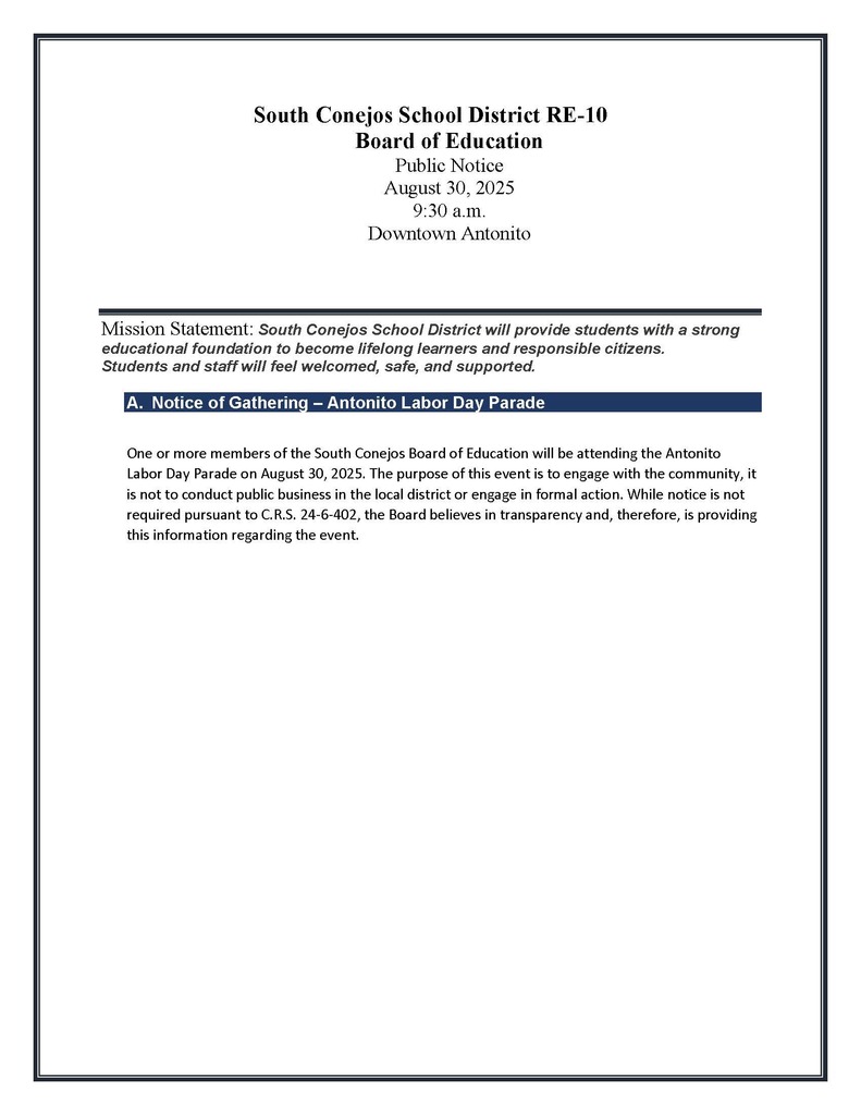 South Conejos School District RE-10 Board of Education Public Notice August 30, 2025 9:30 a.m. Downtown Antonito Mission Statement: South Conejos School District will provide students with a strong educational foundation to become lifelong learners and responsible citizens. Students and staff will feel welcomed, safe, and supported. A. Notice of Gathering – Antonito Labor Day Parade One or more members of the South Conejos Board of Education will be attending the Antonito Labor Day Parade on August 30, 2025. The purpose of this event is to engage with the community, it is not to conduct public business in the local district or engage in formal action. While notice is not required pursuant to C.R.S. 24-6-402, the Board believes in transparency and, therefore, is providing this information regarding the event.