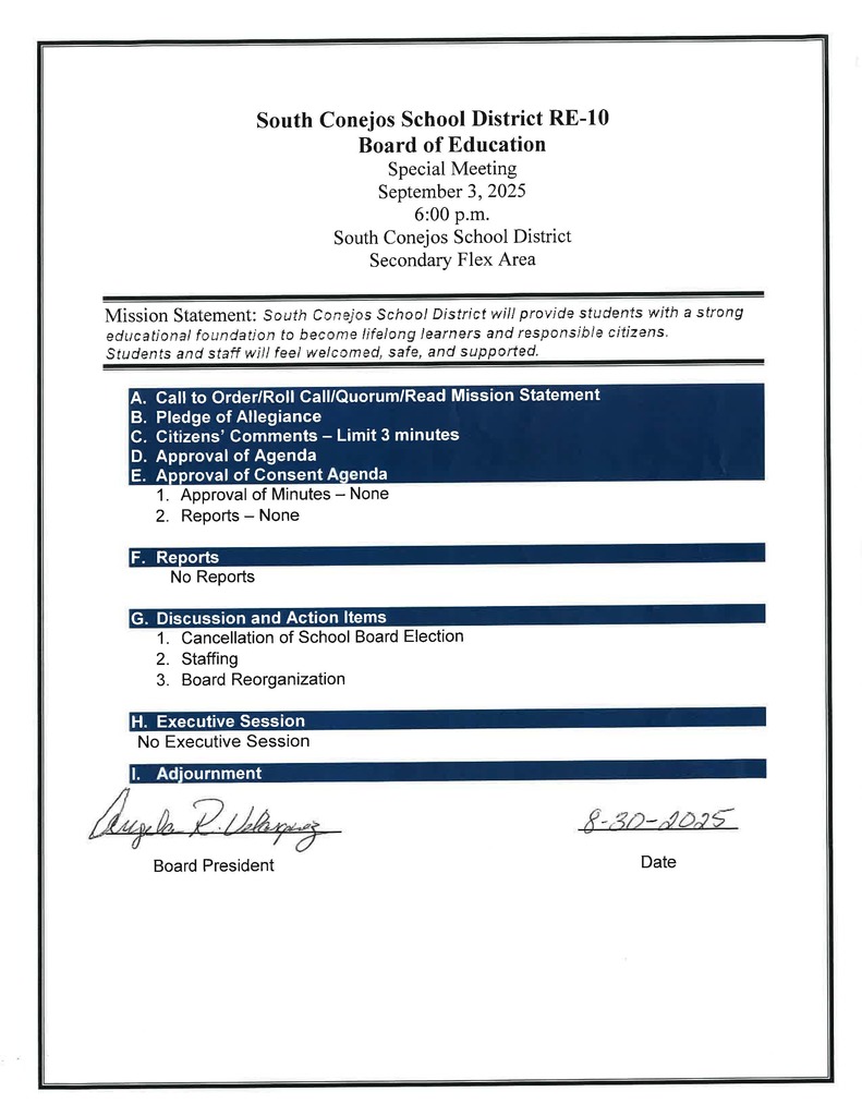 Board of Education Special Meeting September 3, 2025 6:00 p.m. South Conejos School District Secondary Flex Area Mission Statement: South Conejos School District will provide students with a strong educational foundation to become lifelong learners and responsible citizens. Students and staff will feel welcomed, safe, and supported. A. Call to Order/Roll Call/Quorum/Read Mission Statement B. Pledge of Allegiance C. Citizens’ Comments – Limit 3 minutes D. Approval of Agenda E. Approval of Consent Agenda 1. Approval of Minutes – None 2. Reports – None F. Reports No Reports G. Discussion and Action Items 1. Cancellation of School Board Election 2. Staffing 3. Board Reorganization H. Executive Session No Executive Session Adjournment