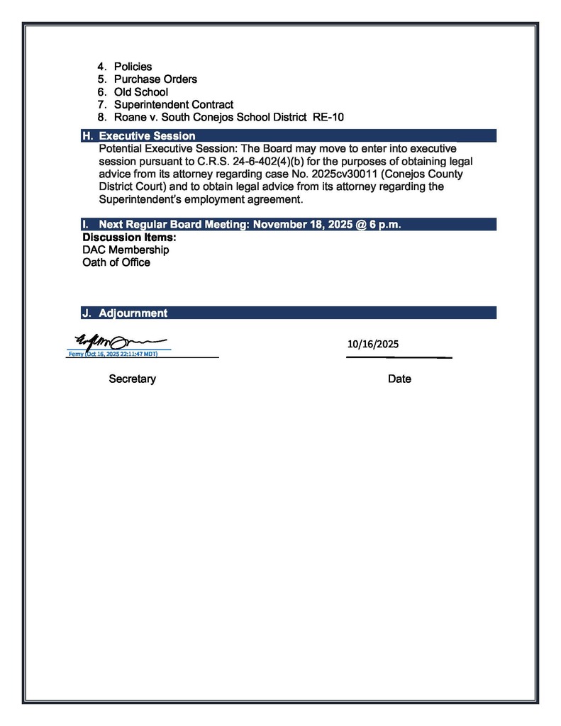 4. Policies 5. Purchase Orders 6. Old School 7. Superintendent Contract 8. Roane v. South Conejos School District RE-10 H. Executive Session Potential Executive Session: The Board may move to enter into executive session pursuant to C.R.S. 24-6-402(4)(b) for the purposes of obtaining legal advice from its attorney regarding case No. 2025cv30011 (Conejos County District Court) and to obtain legal advice from its attorney regarding the Superintendent’s employment agreement. I. Next Regular Board Meeting: November 18, 2025 @ 6 p.m. Discussion Items: DAC Membership Oath of Office J. Adjournment