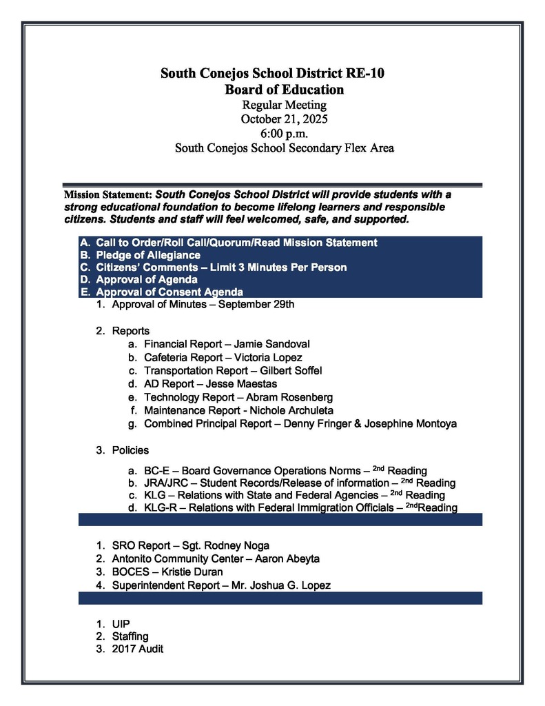 South Conejos School District RE-10 Board of Education Regular Meeting October 21, 2025 6:00 p.m. South Conejos School Secondary Flex Area Mission Statement: South Conejos School District will provide students with a strong educational foundation to become lifelong learners and responsible citizens. Students and staff will feel welcomed, safe, and supported. A. Call to Order/Roll Call/Quorum/Read Mission Statement B. Pledge of Allegiance C. Citizens’ Comments – Limit 3 Minutes Per Person D. Approval of Agenda E. Approval of Consent Agenda 1. Approval of Minutes – September 29th 2. Reports a. Financial Report – Jamie Sandoval b. Cafeteria Report – Victoria Lopez c. Transportation Report – Gilbert Soffel d. AD Report – Jesse Maestas e. Technology Report – Abram Rosenberg f. Maintenance Report - Nichole Archuleta g. Combined Principal Report – Denny Fringer & Josephine Montoya 3. Policies a. BC-E – Board Governance Operations Norms – 2nd Reading b. JRA/JRC – Student Records/Release of information – 2nd Reading c. KLG – Relations with State and Federal Agencies – 2nd Reading d. KLG-R – Relations with Federal Immigration Officials – 2ndReading F. Reports 1. SRO Report – Sgt. Rodney Noga 2. Antonito Community Center – Aaron Abeyta 3. BOCES – Kristie Duran 4. Superintendent Report – Mr. Joshua G. Lopez G. Discussion and Action Items 1. UIP 2. Staffing 3. 2017 Audit