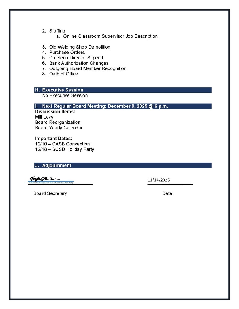 2. Staffing a. Online Classroom Supervisor Job Description 3. Old Welding Shop Demolition 4. Purchase Orders 5. Cafeteria Director Stipend 6. Bank Authorization Changes 7. Outgoing Board Member Recognition 8. Oath of Office H. Executive Session No Executive Session I. Next Regular Board Meeting: December 9, 2025 @ 6 p.m. Discussion Items: Mill Levy Board Reorganization Board Yearly Calendar Important Dates: 12/10 – CASB Convention 12/18 – SCSD Holiday Party J. Adjournment