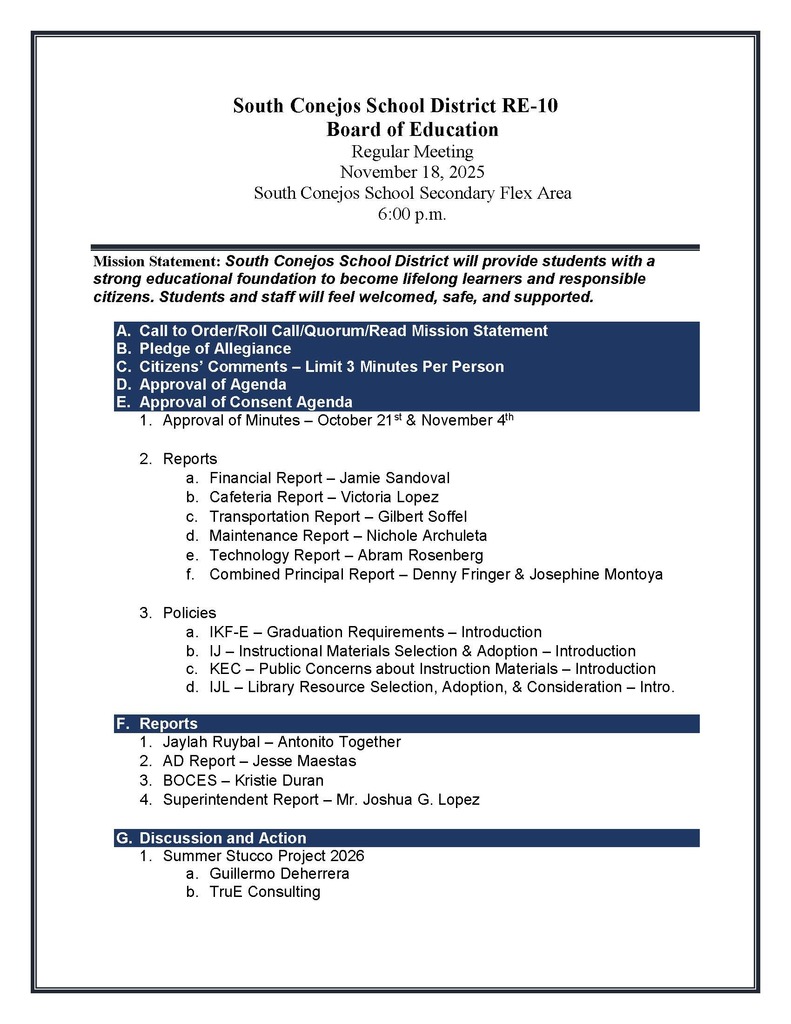 South Conejos School District RE-10 Board of Education Regular Meeting November 18, 2025 South Conejos School Secondary Flex Area 6:00 p.m. Mission Statement: South Conejos School District will provide students with a strong educational foundation to become lifelong learners and responsible citizens. Students and staff will feel welcomed, safe, and supported. A. Call to Order/Roll Call/Quorum/Read Mission Statement B. Pledge of Allegiance C. Citizens’ Comments – Limit 3 Minutes Per Person D. Approval of Agenda E. Approval of Consent Agenda 1. Approval of Minutes – October 21st & November 4th 2. Reports a. Financial Report – Jamie Sandoval b. Cafeteria Report – Victoria Lopez c. Transportation Report – Gilbert Soffel d. Maintenance Report – Nichole Archuleta e. Technology Report – Abram Rosenberg f. Combined Principal Report – Denny Fringer & Josephine Montoya 3. Policies a. IKF-E – Graduation Requirements – Introduction b. IJ – Instructional Materials Selection & Adoption – Introduction c. KEC – Public Concerns about Instruction Materials – Introduction d. IJL – Library Resource Selection, Adoption, & Consideration – Intro. F. Reports 1. Jaylah Ruybal – Antonito Together 2. AD Report – Jesse Maestas 3. BOCES – Kristie Duran 4. Superintendent Report – Mr. Joshua G. Lopez G. Discussion and Action 1. Summer Stucco Project 2026 a. Guillermo Deherrera b. TruE Consulting