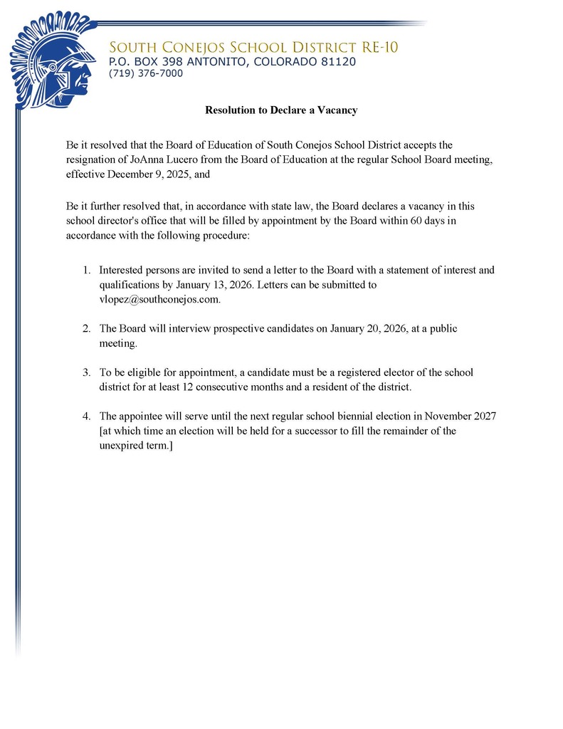 Resolution to Declare a Vacancy  Be it resolved that the Board of Education of South Conejos School District accepts the resignation of JoAnna Lucero from the Board of Education at the regular School Board meeting, effective December 9, 2025, and   Be it further resolved that, in accordance with state law, the Board declares a vacancy in this school director's office that will be filled by appointment by the Board within 60 days in accordance with the following procedure:   1.	Interested persons are invited to send a letter to the Board with a statement of interest and qualifications by January 13, 2026. Letters can be submitted to vlopez@southconejos.com.   2.	The Board will interview prospective candidates on January 20, 2026, at a public meeting.  3.	To be eligible for appointment, a candidate must be a registered elector of the school district for at least 12 consecutive months and a resident of the district.   4.	The appointee will serve until the next regular school biennial election in November 2027 [at which time an election will be held for a successor to fill the remainder of the unexpired term.]