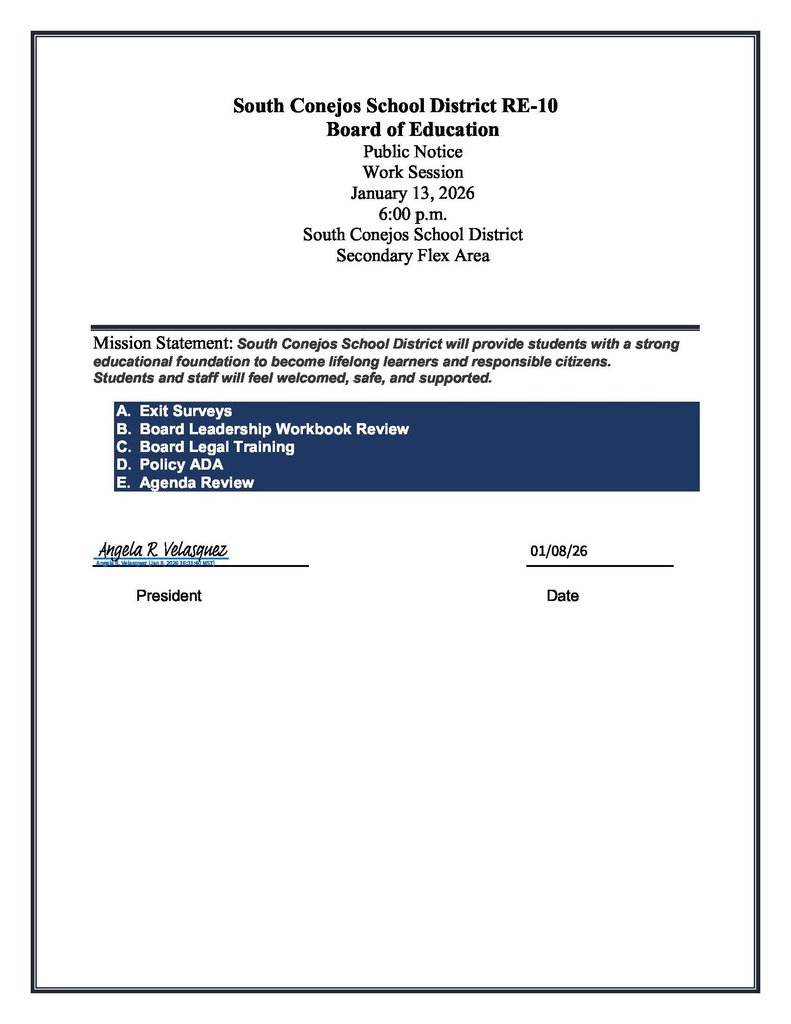 South Conejos School District RE-10 Board of Education Public Notice Work Session January 13, 2026 6:00 p.m.  South Conejos School District Secondary Flex Area  Mission Statement: South Conejos School District will provide students with a strong educational foundation to become lifelong learners and responsible citizens. Students and staff will feel welcomed, safe, and supported. A. Exit Surveys B. Board Leadership Workbook Review C. Board Legal Training D. Policy ADA E. Agenda Review