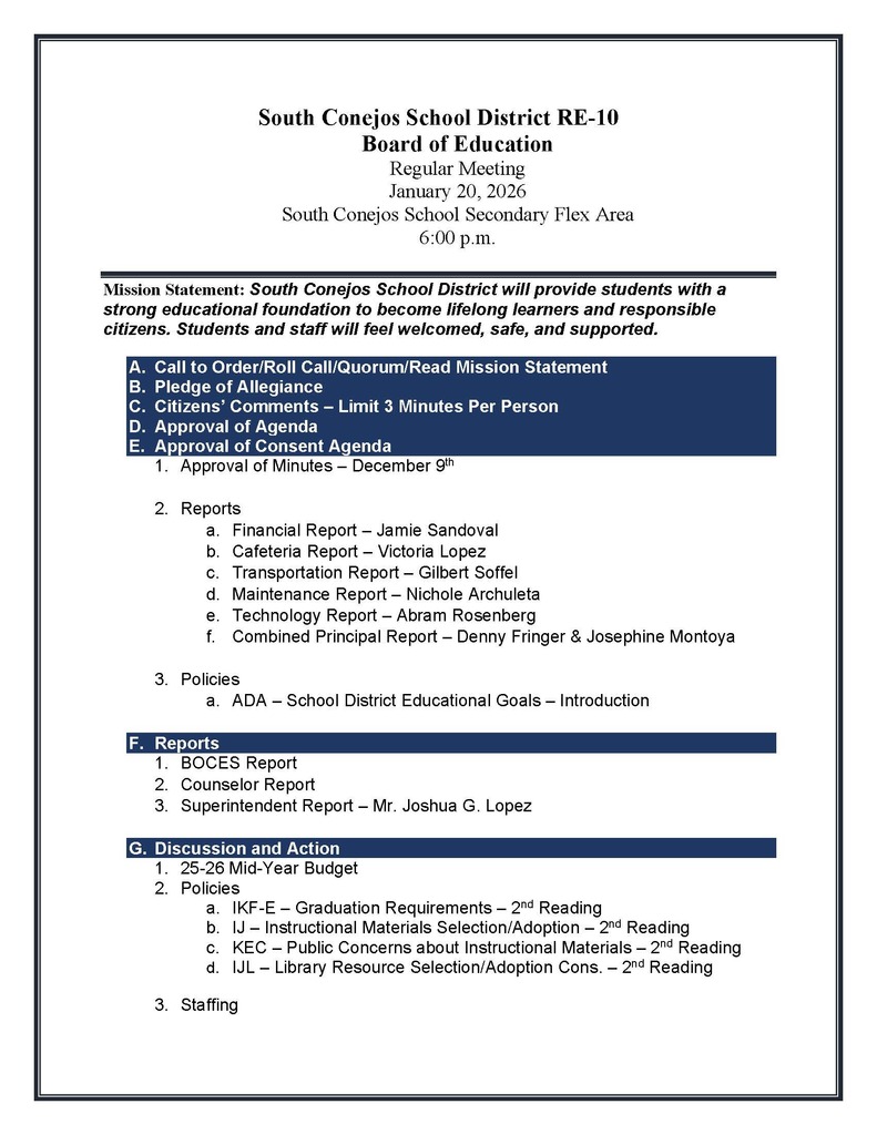 South Conejos School District RE-10 Board of Education Regular Meeting January 20, 2026 South Conejos School Secondary Flex Area 6:00 p.m. Mission Statement: South Conejos School District will provide students with a strong educational foundation to become lifelong learners and responsible citizens. Students and staff will feel welcomed, safe, and supported. A.Call to Order/Roll Call/Quorum/Read Mission Statement B.Pledge of Allegiance C.Citizens’ Comments – Limit 3 Minutes Per Person D.Approval of Agenda E.Approval of Consent Agenda 1.Approval of Minutes – December 9th 2.Reports a.Financial Report – Jamie Sandoval b.Cafeteria Report – Victoria Lopez c.Transportation Report – Gilbert Soffel d.Maintenance Report – Nichole Archuleta e.Technology Report – Abram Rosenberg f.Combined Principal Report – Denny Fringer & Josephine Montoya 3.Policies a.ADA – School District Educational Goals – Introduction F.Reports 1.BOCES Report 2.Counselor Report 3.Superintendent Report – Mr. Joshua G. Lopez G.Discussion and Action 1.25-26 Mid-Year Budget 2.Policies a.IKF-E – Graduation Requirements – 2nd Reading b.IJ – Instructional Materials Selection/Adoption – 2nd Reading c.KEC – Public Concerns about Instructional Materials – 2nd Reading d.IJL – Library Resource Selection/Adoption Cons. – 2nd Reading 3.Staffing