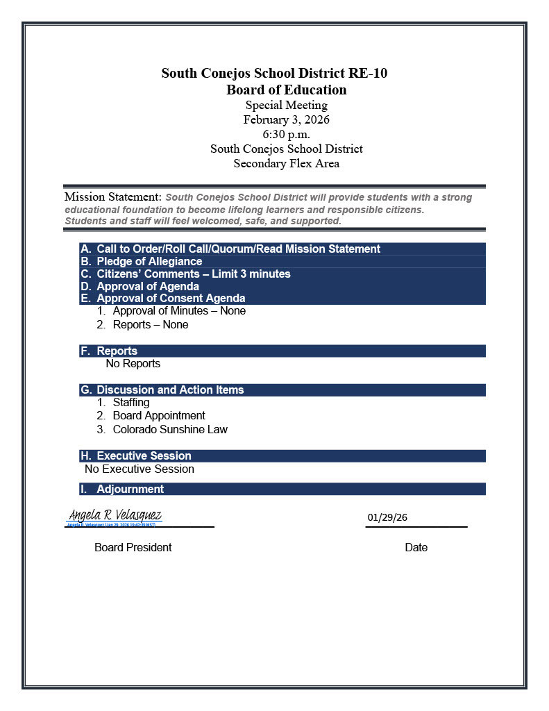 South Conejos School District RE-10 Board of Education Special Meeting February 3, 2026 6:30 p.m. South Conejos School District Secondary Flex Area Mission Statement: South Conejos School District will provide students with a strong educational foundation to become lifelong learners and responsible citizens. Students and staff will feel welcomed, safe, and supported. A. Call to Order/Roll Call/Quorum/Read Mission Statement B. Pledge of Allegiance C. Citizens’ Comments – Limit 3 minutes D. Approval of Agenda E. Approval of Consent Agenda 1. Approval of Minutes – None 2. Reports – None F. Reports No Reports G. Discussion and Action Items 1. Staffing 2. Board Appointment 3. Colorado Sunshine Law H. Executive Session No Executive Session. Adjournment