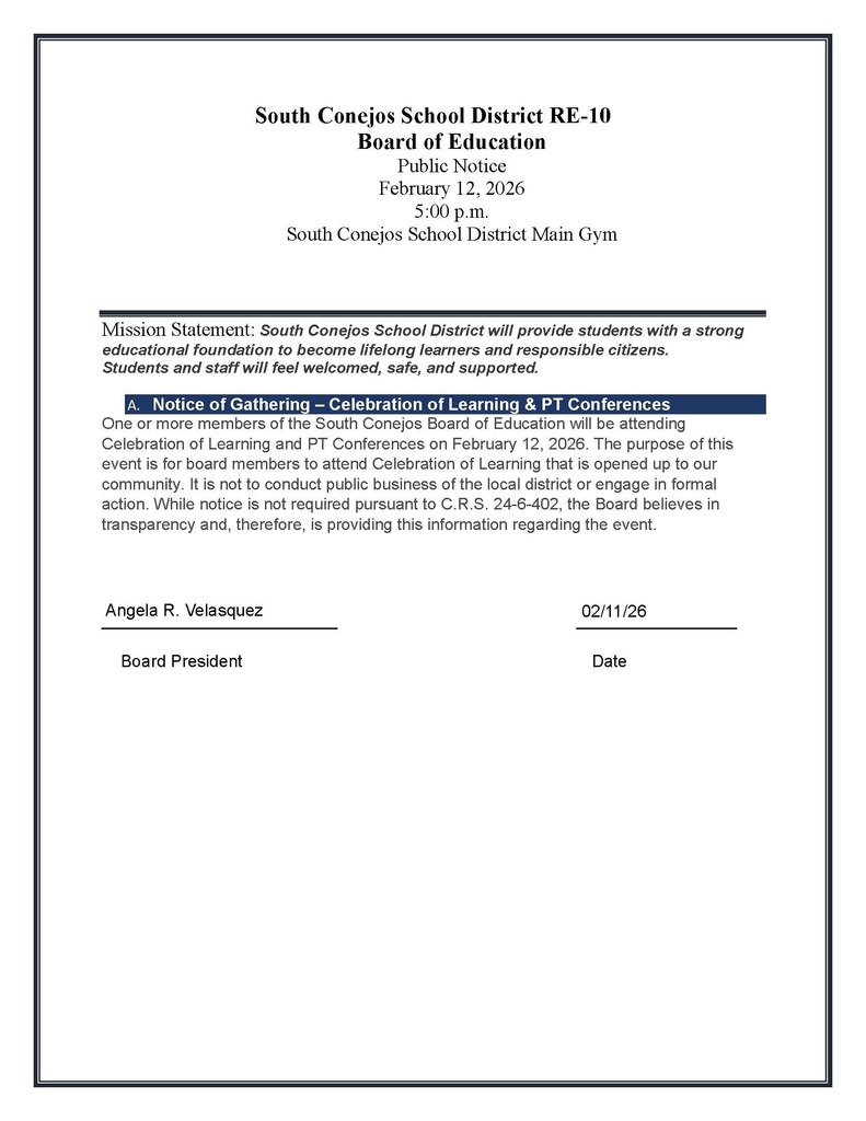 A. Notice of Gathering – Celebration of Learning & PT Conferences One or more members of the South Conejos Board of Education will be attending Celebration of Learning and PT Conferences on February 12, 2026. The purpose of this event is for board members to attend Celebration of Learning that is opened up to our community. It is not to conduct public business of the local district or engage in formal action. While notice is not required pursuant to C.R.S. 24-6-402, the Board believes in transparency and, therefore, is providing this information regarding the event.