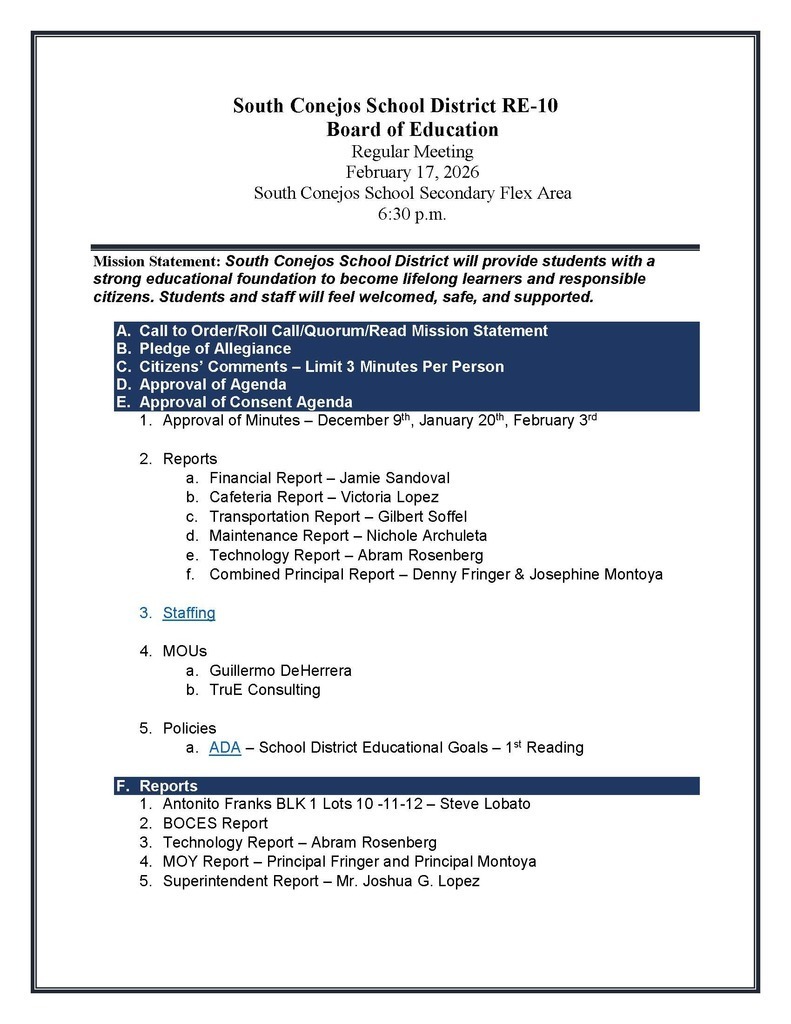 South Conejos School District RE-10 Board of Education Regular Meeting February 17, 2026 South Conejos School Secondary Flex Area 6:30 p.m. Mission Statement: South Conejos School District will provide students with a strong educational foundation to become lifelong learners and responsible citizens. Students and staff will feel welcomed, safe, and supported. A. Call to Order/Roll Call/Quorum/Read Mission Statement B. Pledge of Allegiance C. Citizens’ Comments – Limit 3 Minutes Per Person D. Approval of Agenda E. Approval of Consent Agenda 1. Approval of Minutes – December 9th, January 20th, February 3rd 2. Reports a. Financial Report – Jamie Sandoval b. Cafeteria Report – Victoria Lopez c. Transportation Report – Gilbert Soffel d. Maintenance Report – Nichole Archuleta e. Technology Report – Abram Rosenberg f. Combined Principal Report – Denny Fringer & Josephine Montoya 3. Staffing 4. MOUs a. Guillermo DeHerrera b. TruE Consulting 5. Policies a. ADA – School District Educational Goals – 1st Reading F. Reports 1. Antonito Franks BLK 1 Lots 10 -11-12 – Steve Lobato 2. BOCES Report 3. Technology Report – Abram Rosenberg 4. MOY Report – Principal Fringer and Principal Montoya 5. Superintendent Report – Mr. Joshua G. Lopez