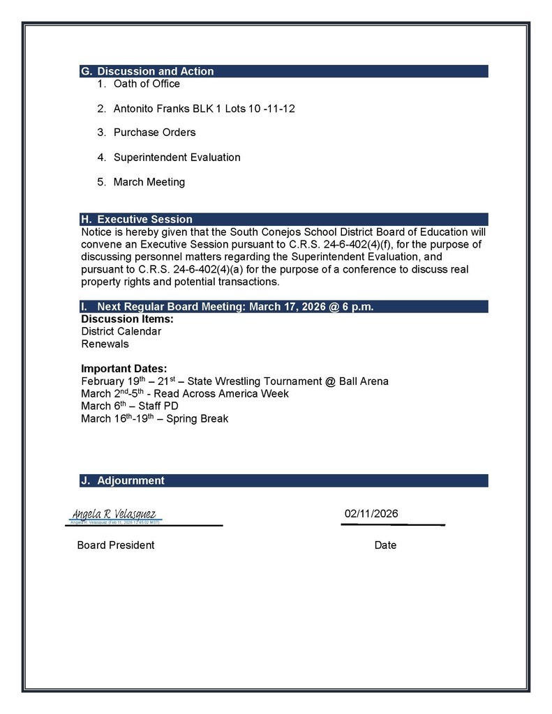 G. Discussion and Action 1. Oath of Office 2. Antonito Franks BLK 1 Lots 10 -11-12 3. Purchase Orders 4. Superintendent Evaluation 5. March Meeting H. Executive Session Notice is hereby given that the South Conejos School District Board of Education will convene an Executive Session pursuant to C.R.S. 24-6-402(4)(f), for the purpose of discussing personnel matters regarding the Superintendent Evaluation, and pursuant to C.R.S. 24-6-402(4)(a) for the purpose of a conference to discuss real property rights and potential transactions. I. Next Regular Board Meeting: March 17, 2026 @ 6 p.m. Discussion Items: District Calendar Renewals Important Dates: February 19th – 21st – State Wrestling Tournament @ Ball Arena March 2nd-5th - Read Across America Week March 6th – Staff PD March 16th-19th – Spring Break J. Adjournment