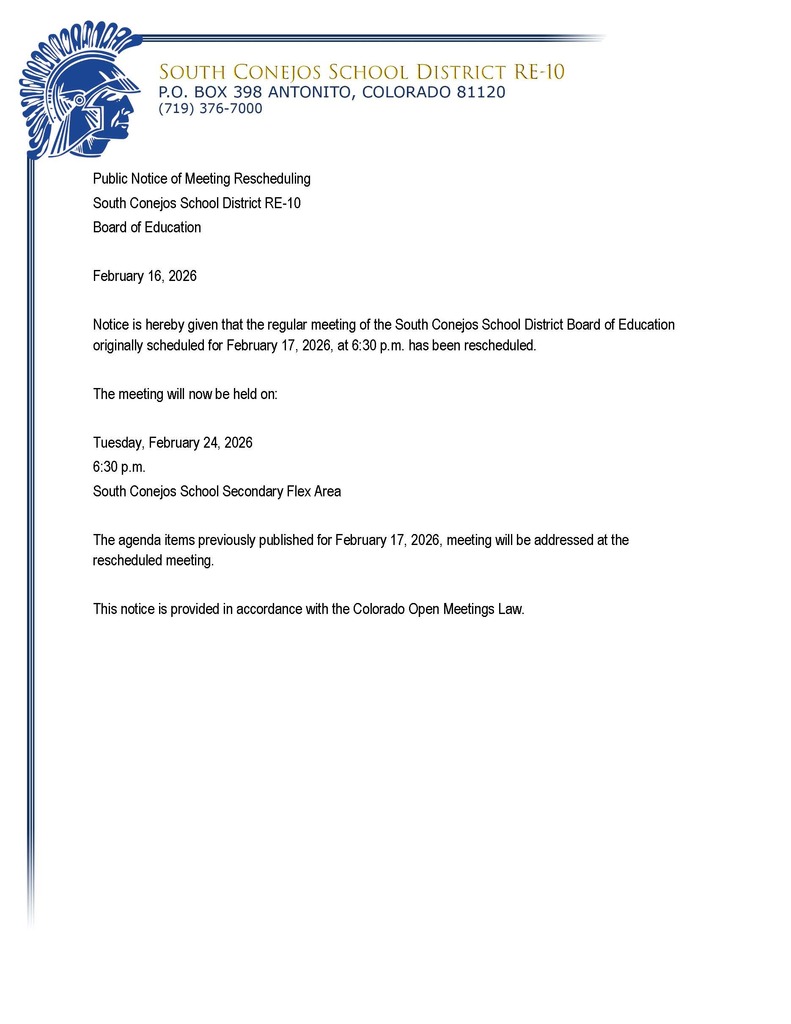 Public Notice of Meeting Rescheduling South Conejos School District RE-10 Board of Education  February 16, 2026  Notice is hereby given that the regular meeting of the South Conejos School District Board of Education originally scheduled for February 17, 2026, at 6:30 p.m. has been rescheduled.  The meeting will now be held on:  Tuesday, February 24, 2026 6:30 p.m. South Conejos School Secondary Flex Area  The agenda items previously published for February 17, 2026, meeting will be addressed at the rescheduled meeting.  This notice is provided in accordance with the Colorado Open Meetings Law.