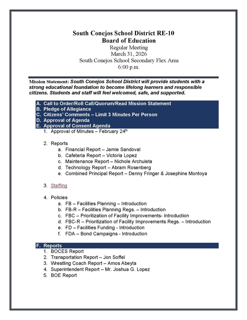 South Conejos School District RE-10 Board of Education Regular Meeting March 31, 2026 South Conejos School Secondary Flex Area 6:00 p.m.  Mission Statement: South Conejos School District will provide students with a strong educational foundation to become lifelong learners and responsible citizens. Students and staff will feel welcomed, safe, and supported.  A.	Call to Order/Roll Call/Quorum/Read Mission Statement B.	Pledge of Allegiance C.	Citizens’ Comments – Limit 3 Minutes Per Person D.	Approval of Agenda E.	Approval of Consent Agenda 1.	Approval of Minutes – February 24th  2.	Reports a.	Financial Report – Jamie Sandoval b.	Cafeteria Report – Victoria Lopez c.	Maintenance Report – Nichole Archuleta d.	Technology Report – Abram Rosenberg e.	Combined Principal Report – Denny Fringer & Josephine Montoya  3.	Staffing  4.	Policies a.	FB – Facilities Planning – Introduction b.	FB-R – Facilities Planning Regs. – Introduction c.	FBC – Prioritization of Facility Improvements- Introduction d.	FBC-R – Prioritization of Facility Improvements Regs. – Introduction e.	FD – Facilities Funding - Introduction f.	FDA – Bond Campaigns - Introduction	  F.	Reports 1.	BOCES Report 2.	Transportation Report – Jon Soffel 3.	Wrestling Coach Report – Amos Abeyta 4.	Superintendent Report – Mr. Joshua G. Lopez 5.	BOE Report
