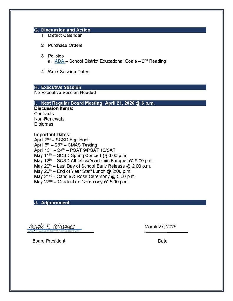 G.	Discussion and Action 1.	District Calendar  2.	Purchase Orders  3.	Policies a.	ADA – School District Educational Goals – 2nd Reading  4.	Work Session Dates   H.	Executive Session No Executive Session Needed  I.	Next Regular Board Meeting: April 21, 2026 @ 6 p.m. Discussion Items: Contracts Non-Renewals Diplomas  Important Dates: April 2nd – SCSD Egg Hunt  April 6th – 23rd – CMAS Testing April 13th – 24th – PSAT 9/PSAT 10/SAT May 11th – SCSD Spring Concert @ 6:00 p.m. May 12th – SCSD Athletics/Academic Banquet @ 6:00 p.m. May 20th – Last Day of School Early Release @ 2:00 p.m. May 20th – End of Year Staff Lunch @ 2:00 p.m. May 21st – Candle & Rose Ceremony @ 5:00 p.m. May 22nd – Graduation Ceremony @ 6:00 p.m.    J.	Adjourn