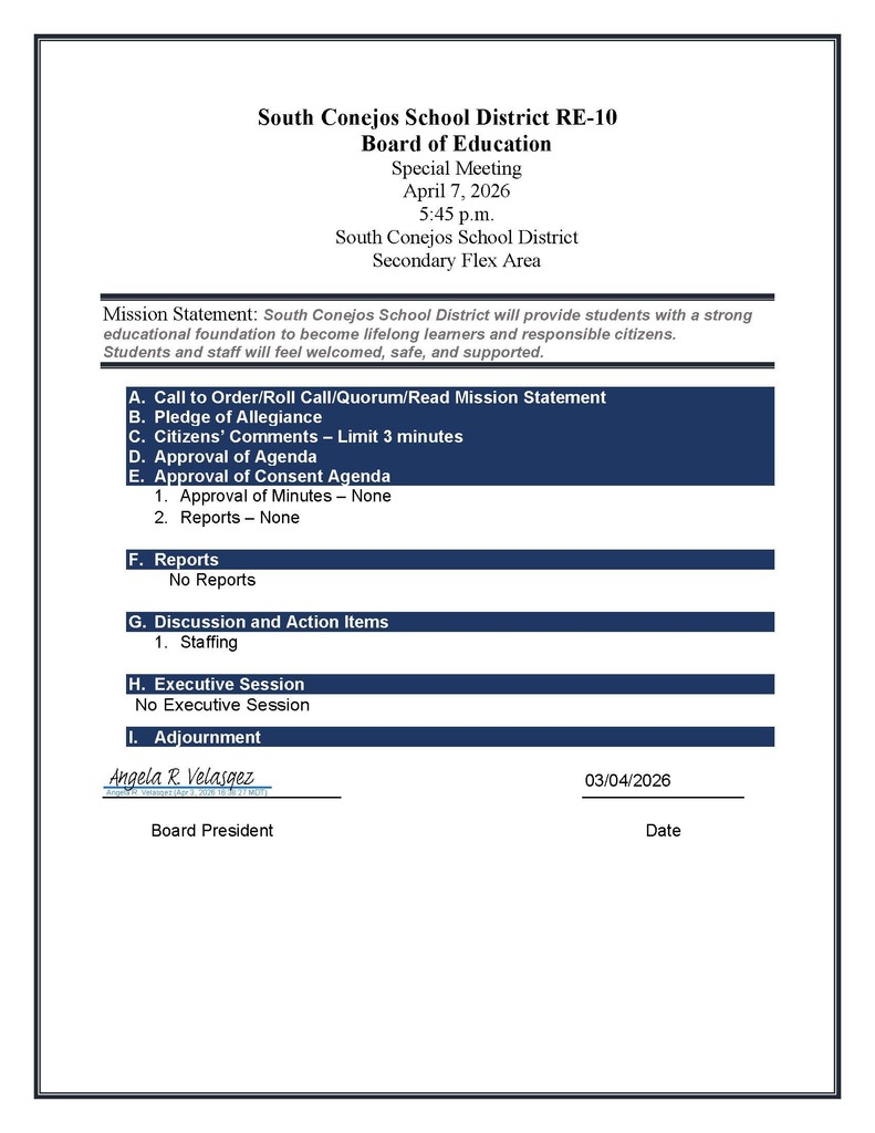 South Conejos School District RE-10 Board of Education Special Meeting April 7, 2026 5:45 p.m. South Conejos School District Secondary Flex Area Mission Statement: South Conejos School District will provide students with a strong educational foundation to become lifelong learners and responsible citizens. Students and staff will feel welcomed, safe, and supported. A. Call to Order/Roll Call/Quorum/Read Mission Statement B. Pledge of Allegiance C. Citizens’ Comments – Limit 3 minutes D. Approval of Agenda E. Approval of Consent Agenda 1. Approval of Minutes – None 2. Reports – None F. Reports No Reports G. Discussion and Action Items 1. Staffing H. Executive Session No Executive Session I. Adjournment