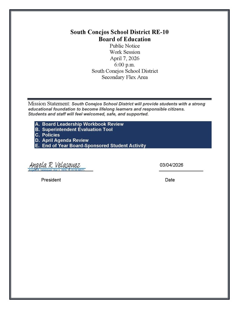 South Conejos School District RE-10 Board of Education Public Notice Work Session April 7, 2026 6:00 p.m. South Conejos School District Secondary Flex Area Mission Statement: South Conejos School District will provide students with a strong educational foundation to become lifelong learners and responsible citizens. Students and staff will feel welcomed, safe, and supported. A. Board Leadership Workbook Review B. Superintendent Evaluation Tool C. Policies D. April Agenda Review E. End of Year Board-Sponsored Student Activity