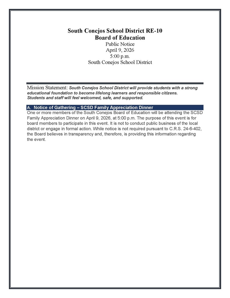 South Conejos School District RE-10 Board of Education Public Notice April 9, 2026 5:00 p.m. South Conejos School District     Mission Statement: South Conejos School District will provide students with a strong educational foundation to become lifelong learners and responsible citizens. Students and staff will feel welcomed, safe, and supported.  A.	Notice of Gathering – SCSD Family Appreciation Dinner One or more members of the South Conejos Board of Education will be attending the SCSD Family Appreciation Dinner on April 9, 2026, at 5:00 p.m. The purpose of this event is for board members to participate in this event. It is not to conduct public business of the local district or engage in formal action. While notice is not required pursuant to C.R.S. 24-6-402, the Board believes in transparency and, therefore, is providing this information regarding the event.