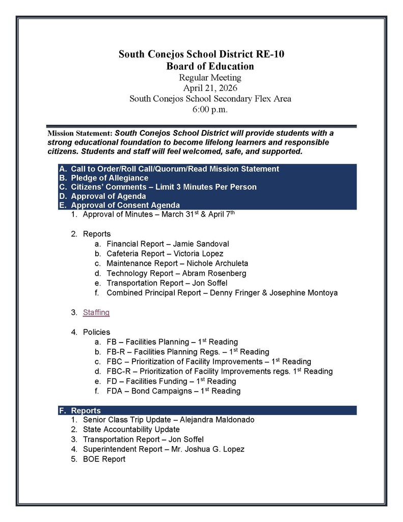 South Conejos School District RE-10 Board of Education Regular Meeting April 21, 2026 South Conejos School Secondary Flex Area 6:00 p.m. Mission Statement: South Conejos School District will provide students with a strong educational foundation to become lifelong learners and responsible citizens. Students and staff will feel welcomed, safe, and supported. A. Call to Order/Roll Call/Quorum/Read Mission Statement B. Pledge of Allegiance C. Citizens’ Comments – Limit 3 Minutes Per Person D. Approval of Agenda E. Approval of Consent Agenda 1. Approval of Minutes – March 31st & April 7th 2. Reports a. Financial Report – Jamie Sandoval b. Cafeteria Report – Victoria Lopez c. Maintenance Report – Nichole Archuleta d. Technology Report – Abram Rosenberg e. Transportation Report – Jon Soffel f. Combined Principal Report – Denny Fringer & Josephine Montoya 3. Staffing 4. Policies a. FB – Facilities Planning – 1st Reading b. FB-R – Facilities Planning Regs. – 1st Reading c. FBC – Prioritization of Facility Improvements – 1st Reading d. FBC-R – Prioritization of Facility Improvements regs. 1st Reading e. FD – Facilities Funding – 1st Reading f. FDA – Bond Campaigns – 1st Reading F. Reports 1. Senior Class Trip Update – Alejandra Maldonado 2. State Accountability Update 3. Transportation Report – Jon Soffel 4. Superintendent Report – Mr. Joshua G. Lopez 5. BOE Report