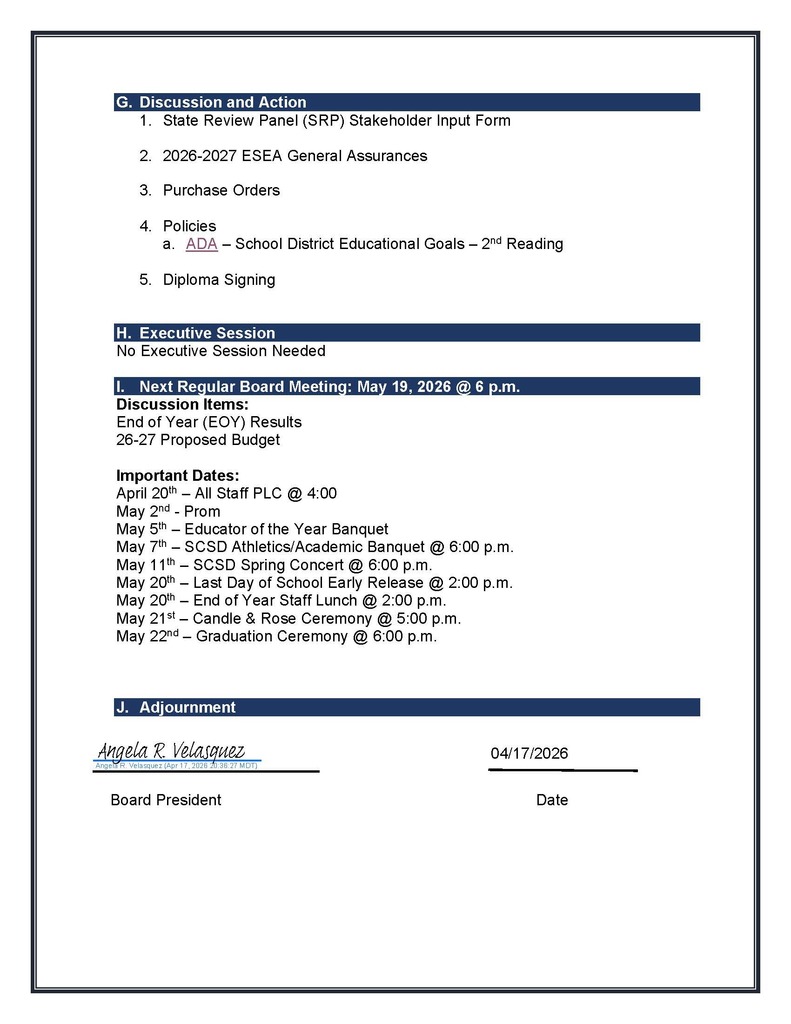 G. Discussion and Action 1. State Review Panel (SRP) Stakeholder Input Form 2. 2026-2027 ESEA General Assurances 3. Purchase Orders 4. Policies a. ADA – School District Educational Goals – 2nd Reading 5. Diploma Signing H. Executive Session No Executive Session Needed I. Next Regular Board Meeting: May 19, 2026 @ 6 p.m. Discussion Items: End of Year (EOY) Results 26-27 Proposed Budget Important Dates: April 20th – All Staff PLC @ 4:00 May 2nd - Prom May 5th – Educator of the Year Banquet May 7th – SCSD Athletics/Academic Banquet @ 6:00 p.m. May 11th – SCSD Spring Concert @ 6:00 p.m. May 20th – Last Day of School Early Release @ 2:00 p.m. May 20th – End of Year Staff Lunch @ 2:00 p.m. May 21st – Candle & Rose Ceremony @ 5:00 p.m. May 22nd – Graduation Ceremony @ 6:00 p.m. J. Adjournment