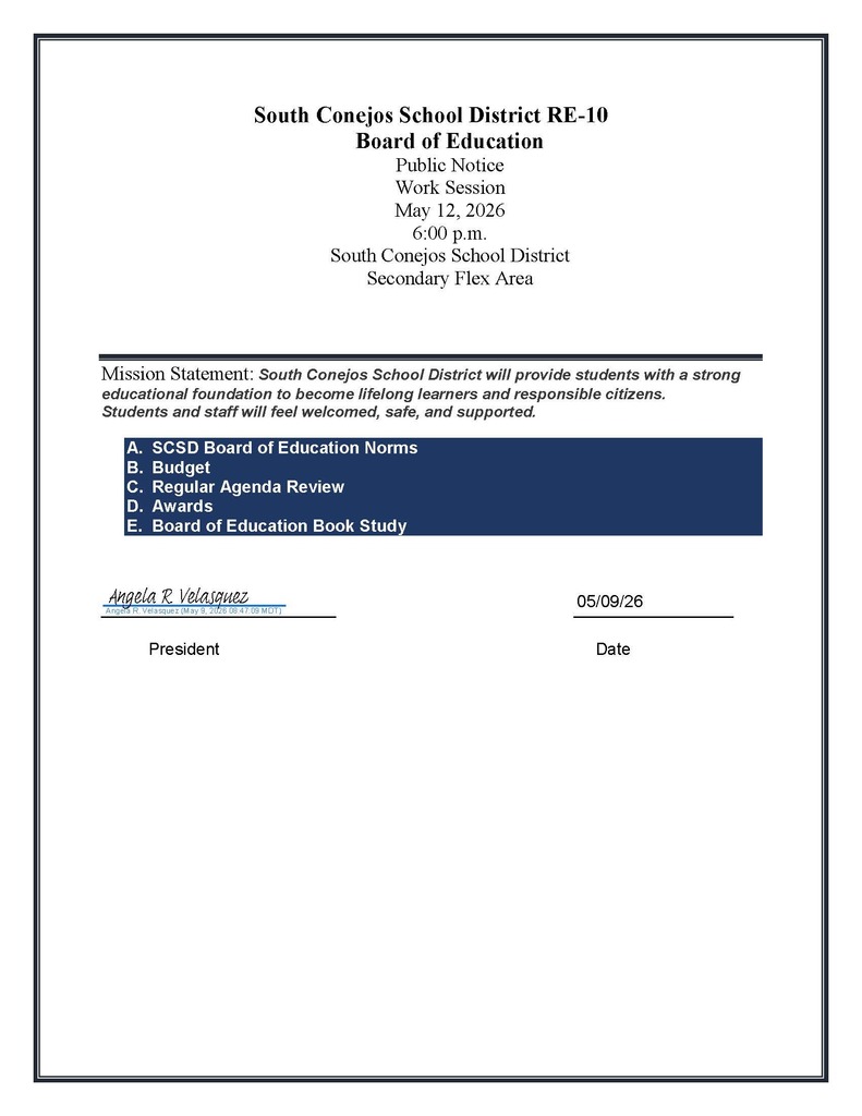 South Conejos School District RE-10 Board of Education Public Notice Work Session May 12, 2026 6:00 p.m. South Conejos School District Secondary Flex Area Mission Statement: South Conejos School District will provide students with a strong educational foundation to become lifelong learners and responsible citizens. Students and staff will feel welcomed, safe, and supported. A. SCSD Board of Education Norms B. Budget C. Regular Agenda Review D. Awards E. Board of Education Book Study