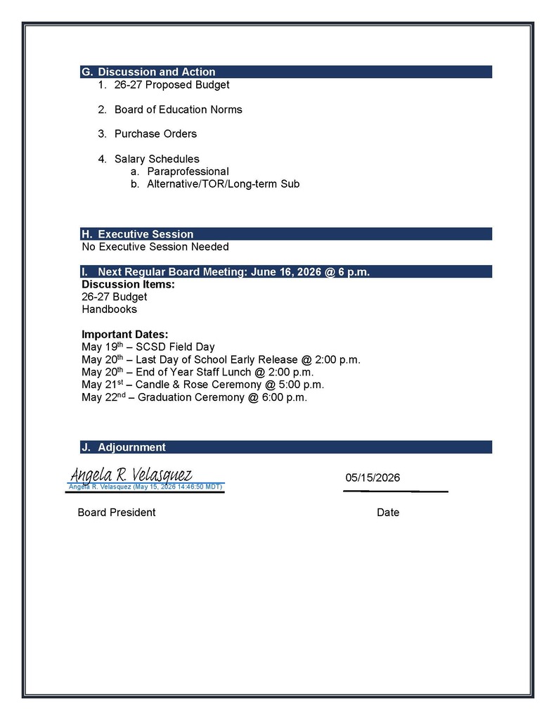 1. 26-27 Proposed Budget 2. Board of Education Norms 3. Purchase Orders 4. Salary Schedules a. Paraprofessional b. Alternative/TOR/Long-term Sub H. Executive Session No Executive Session Needed I. Next Regular Board Meeting: June 16, 2026 @ 6 p.m. Discussion Items: 26-27 Budget Handbooks Important Dates: May 19th – SCSD Field Day May 20th – Last Day of School Early Release @ 2:00 p.m. May 20th – End of Year Staff Lunch @ 2:00 p.m. May 21st – Candle & Rose Ceremony @ 5:00 p.m. May 22nd – Graduation Ceremony @ 6:00 p.m. J. Adjournment Meeting