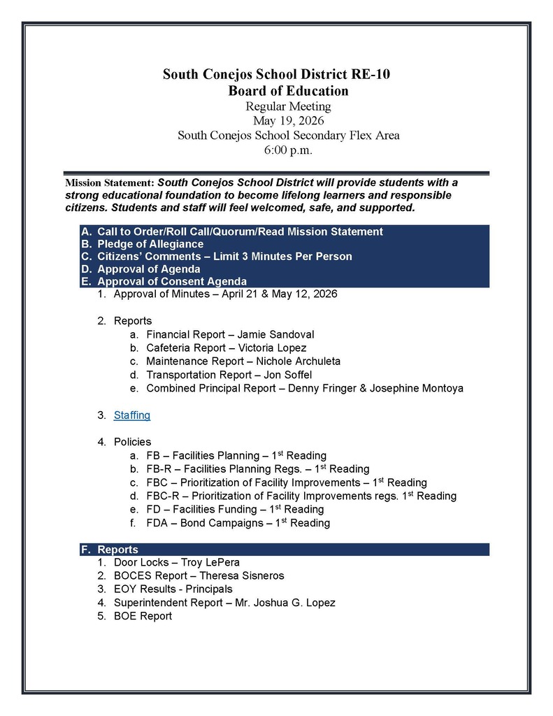 South Conejos School District RE-10 Board of Education Regular Meeting May 19, 2026 South Conejos School Secondary Flex Area 6:00 p.m. Mission Statement: South Conejos School District will provide students with a strong educational foundation to become lifelong learners and responsible citizens. Students and staff will feel welcomed, safe, and supported. A. Call to Order/Roll Call/Quorum/Read Mission Statement B. Pledge of Allegiance C. Citizens’ Comments – Limit 3 Minutes Per Person D. Approval of Agenda E. Approval of Consent Agenda 1. Approval of Minutes – April 21 & May 12, 2026 2. Reports a. Financial Report – Jamie Sandoval b. Cafeteria Report – Victoria Lopez c. Maintenance Report – Nichole Archuleta d. Transportation Report – Jon Soffel e. Combined Principal Report – Denny Fringer & Josephine Montoya 3. Staffing 4. Policies a. FB – Facilities Planning – 1st Reading b. FB-R – Facilities Planning Regs. – 1st Reading c. FBC – Prioritization of Facility Improvements – 1st Reading d. FBC-R – Prioritization of Facility Improvements regs. 1st Reading e. FD – Facilities Funding – 1st Reading f. FDA – Bond Campaigns – 1st Reading F. Reports 1. Door Locks – Troy LePera 2. BOCES Report – Theresa Sisneros 3. EOY Results - Principals 4. Superintendent Report – Mr. Joshua G. Lopez 5. BOE Report