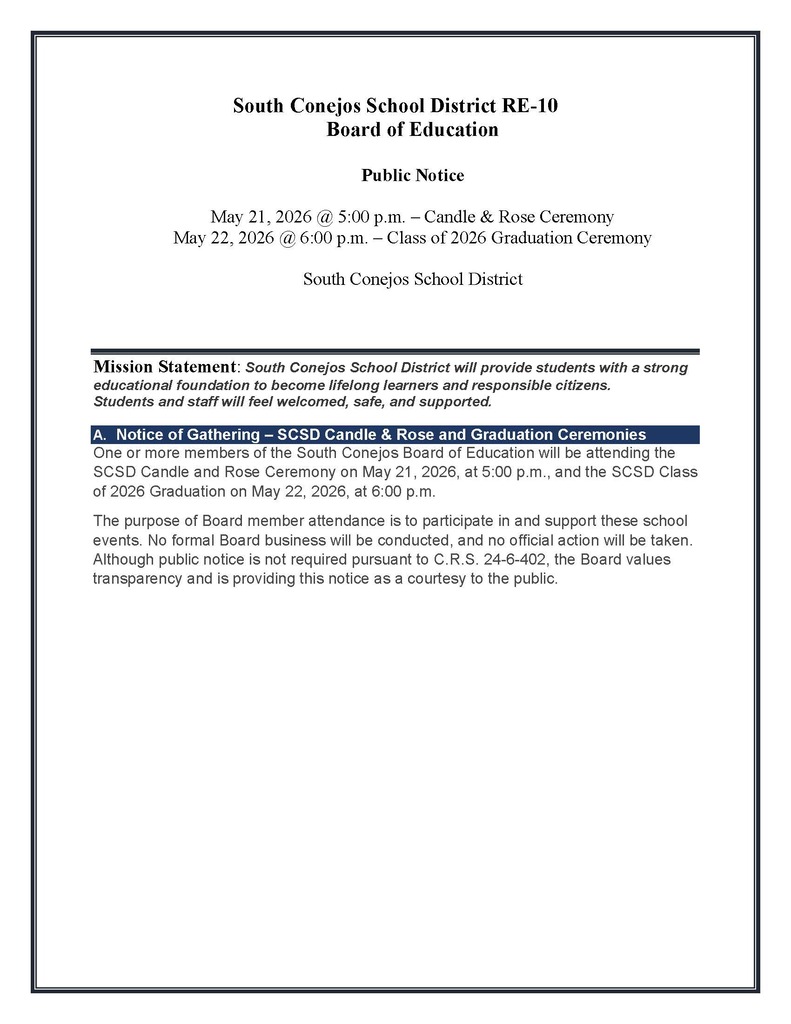 One or more members of the South Conejos Board of Education will be attending the SCSD Candle and Rose Ceremony on May 21, 2026, at 5:00 p.m., and the SCSD Class of 2026 Graduation on May 22, 2026, at 6:00 p.m. The purpose of Board member attendance is to participate in and support these school events. No formal Board business will be conducted, and no official action will be taken. Although public notice is not required pursuant to C.R.S. 24-6-402, the Board values transparency and is providing this notice as a courtesy to the public.