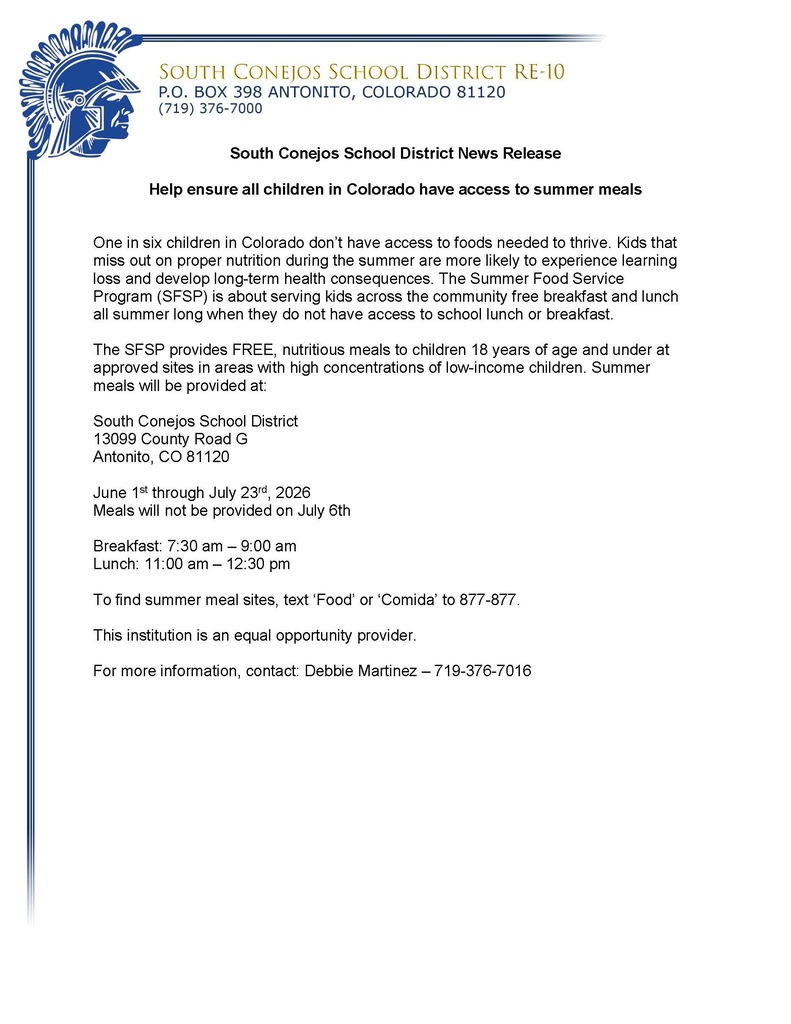 South Conejos School District News Release  Help ensure all children in Colorado have access to summer meals   One in six children in Colorado don’t have access to foods needed to thrive. Kids that miss out on proper nutrition during the summer are more likely to experience learning loss and develop long-term health consequences. The Summer Food Service Program (SFSP) is about serving kids across the community free breakfast and lunch all summer long when they do not have access to school lunch or breakfast.   The SFSP provides FREE, nutritious meals to children 18 years of age and under at approved sites in areas with high concentrations of low-income children. Summer meals will be provided at:  South Conejos School District 13099 County Road G Antonito, CO 81120  June 1st through July 23rd, 2026 Meals will not be provided on July 6th  Breakfast: 7:30 am – 9:00 am Lunch: 11:00 am – 12:30 pm  To find summer meal sites, text ‘Food’ or ‘Comida’ to 877-877.  This institution is an equal opportunity provider.  For more information, contact: Debbie Martinez – 719-376-7016