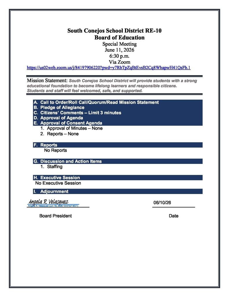 South Conejos School District RE-10 Board of Education Special Meeting June 11, 2026 6:30 p.m. Via Zoom https://us02web.zoom.us/j/84197906220?pwd=y7RbTpZqBtEvsB2Cq8WhapwH41QsFb.1 Mission Statement: South Conejos School District will provide students with a strong educational foundation to become lifelong learners and responsible citizens. Students and staff will feel welcomed, safe, and supported. A. Call to Order/Roll Call/Quorum/Read Mission Statement B. Pledge of Allegiance C. Citizens’ Comments – Limit 3 minutes D. Approval of Agenda E. Approval of Consent Agenda 1. Approval of Minutes – None 2. Reports – None F. Reports  No Reports G. Discussion and Action Items 1. Staffing H. Executive Session No Executive Session  I. Adjournment