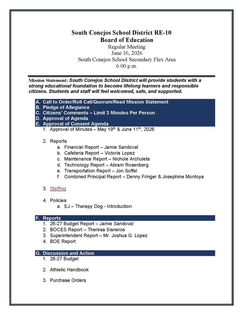 South Conejos School District RE-10 Board of Education Regular Meeting June 16, 2026 South Conejos School Secondary Flex Area 6:00 p.m. Mission Statement: South Conejos School District will provide students with a strong educational foundation to become lifelong learners and responsible citizens. Students and staff will feel welcomed, safe, and supported. A. Call to Order/Roll Call/Quorum/Read Mission Statement B. Pledge of Allegiance C. Citizens’ Comments – Limit 3 Minutes Per Person D. Approval of Agenda E. Approval of Consent Agenda 1. Approval of Minutes – May 19th & June 11th, 2026 2. Reports a. Financial Report – Jamie Sandoval b. Cafeteria Report – Victoria Lopez c. Maintenance Report – Nichole Archuleta d. Technology Report – Abram Rosenberg e. Transportation Report – Jon Soffel f. Combined Principal Report – Denny Fringer & Josephine Montoya 3. Staffing 4. Policies a. EJ – Therapy Dog - Introduction F. Reports 1. 26-27 Budget Report – Jamie Sandoval 2. BOCES Report – Theresa Sisneros 3. Superintendent Report – Mr. Joshua G. Lopez 4. BOE Report G. Discussion and Action 1. 26-27 Budget 2. Athletic Handbook 3. Purchase Orders