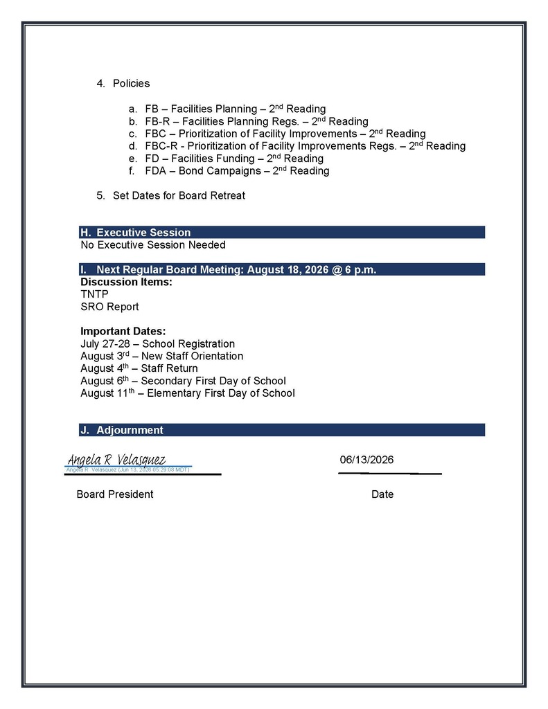 4. Policies a. FB – Facilities Planning – 2nd Reading b. FB-R – Facilities Planning Regs. – 2nd Reading c. FBC – Prioritization of Facility Improvements – 2nd Reading d. FBC-R - Prioritization of Facility Improvements Regs. – 2nd Reading e. FD – Facilities Funding – 2nd Reading f. FDA – Bond Campaigns – 2nd Reading 5. Set Dates for Board Retreat H. Executive Session No Executive Session Needed I. Next Regular Board Meeting: August 18, 2026 @ 6 p.m. Discussion Items: TNTP SRO Report Important Dates: July 27-28 – School Registration August 3rd – New Staff Orientation August 4th – Staff Return August 6th – Secondary First Day of School August 11th – Elementary First Day of School J. Adjournment