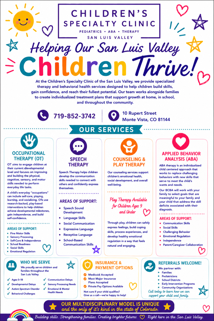 Children's specialty clinic.  Helping our San Luis Valley children thrive!  At the Children's Specialty Clinic of the San Luis Valley, we provide spedialized therapy and behavioral health services designed to help children build skills, gain confidence, and reach their fullest potential.  Our team works alongside families to create individualized treatment plans that support growth at home, in school, and throughout the community.  Give us a call at 719-852-3742.  We are located at 10 Rupert Street, Monte Vista, CO  81144.