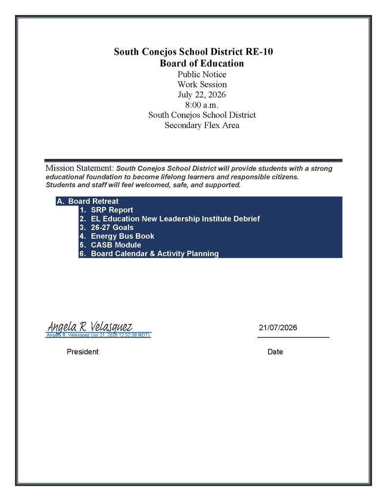  South Conejos School District RE-10  Board of Education  Public Notice  Work Session  July 22, 2026  8:00 a.m.  South Conejos School District  Secondary Flex Area  Mission Statement: South Conejos School District will provide students with a strong educational foundation to become lifelong learners and responsible citizens.  Students and staff will feel welcomed, safe, and supported.  A. Board Retreat  1. SRP Report  2. EL Education New Leadership Institute Debrief  3. 26-27 Goals  4. Energy Bus Book  5. CASB Module 