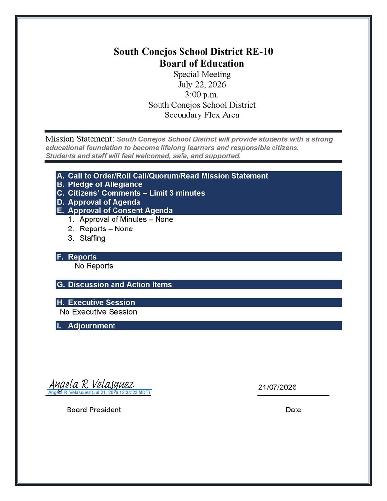 South Conejos School District RE-10 Board of Education Special Meeting July 22, 2026 3:00 p.m. South Conejos School District Secondary Flex Area Mission Statement: South Conejos School District will provide students with a strong educational foundation to become lifelong learners and responsible citizens. Students and staff will feel welcomed, safe, and supported. A. Call to Order/Roll Call/Quorum/Read Mission Statement B. Pledge of Allegiance C. Citizens’ Comments – Limit 3 minutes D. Approval of Agenda E. Approval of Consent Agenda 1. Approval of Minutes – None 2. Reports – None 3. Staffing F. Reports No Reports G. Discussion and Action Items H. Executive Session No Executive Session I. Adjournment