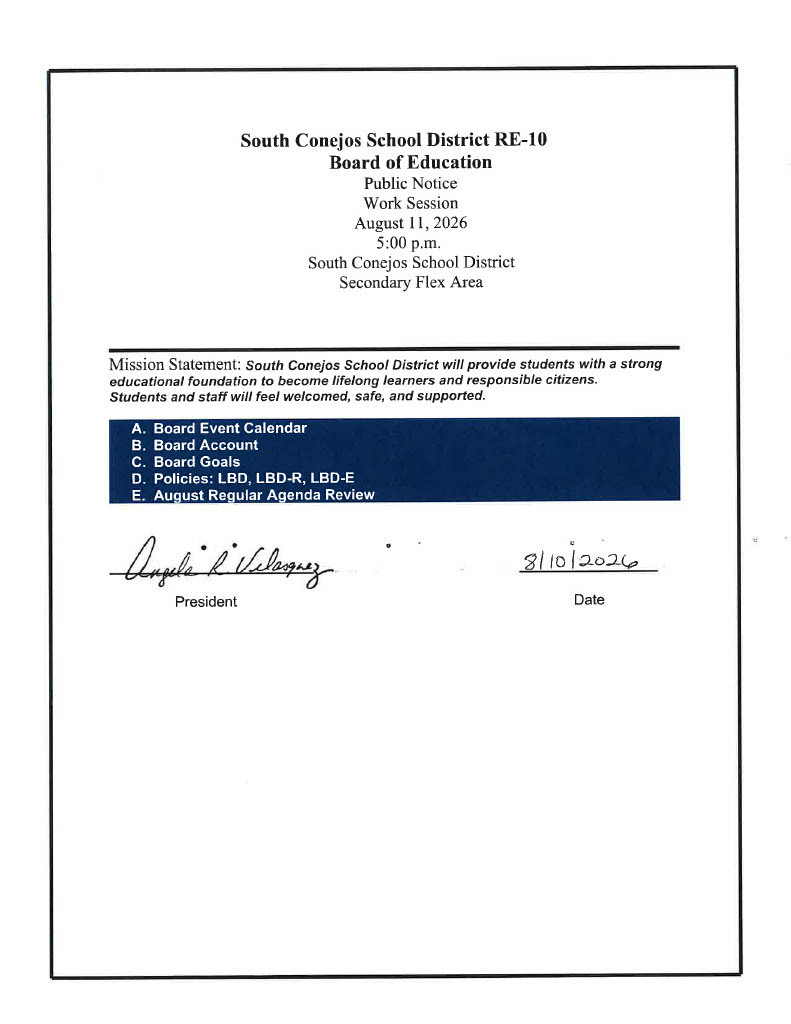 South Conejos School District RE-10 Board of Education Public Notice Work Session August 11, 2026 5:00 p.m.  South Conejos School District Secondary Flex Area    Mission Statement: South Conejos School District will provide students with a strong educational foundation to become lifelong learners and responsible citizens. Students and staff will feel welcomed, safe, and supported.  A.	Board Event Calendar B.	Board Account C.	Board Goals D.	Policies: LBD, LBD-R, LBD-E E.	August Regular Agenda Review