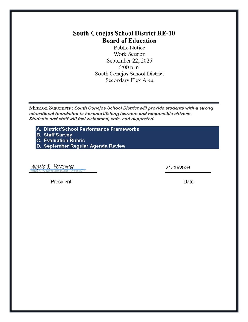 South Conejos School District RE-10 Board of Education Public Notice Work Session September 22, 2026 6:00 p.m. South Conejos School District Secondary Flex Area Mission Statement: South Conejos School District will provide students with a strong educational foundation to become lifelong learners and responsible citizens. Students and staff will feel welcomed, safe, and supported. A. District/School Performance Frameworks B. Staff Survey C. Evaluation Rubric D. September Regular Agenda Review