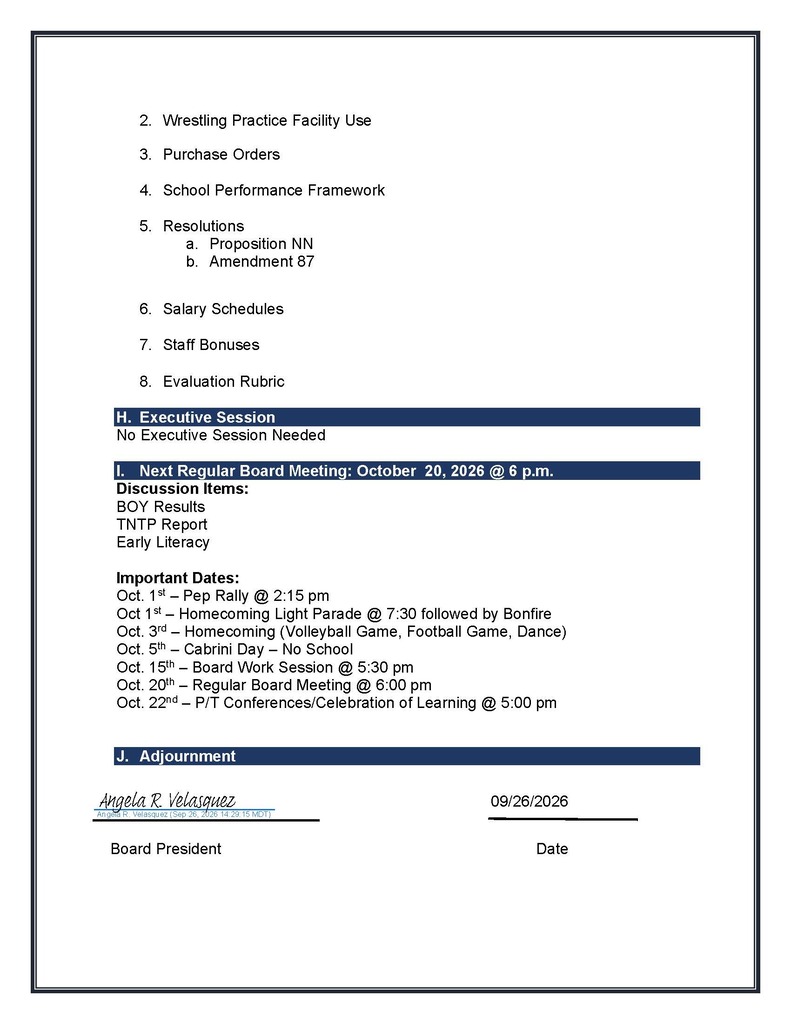 2. Wrestling Practice Facility Use 3. Purchase Orders 4. School Performance Framework 5. Resolutions a. Proposition NN b. Amendment 87 6. Salary Schedules 7. Staff Bonuses 8. Evaluation Rubric H. Executive Session No Executive Session Needed I. Next Regular Board Meeting: October 20, 2026 @ 6 p.m. Discussion Items: BOY Results TNTP Report Early Literacy Important Dates: Oct. 1st – Pep Rally @ 2:15 pm Oct 1st – Homecoming Light Parade @ 7:30 followed by Bonfire Oct. 3rd – Homecoming (Volleyball Game, Football Game, Dance) Oct. 5th – Cabrini Day – No School Oct. 15th – Board Work Session @ 5:30 pm Oct. 20th – Regular Board Meeting @ 6:00 pm Oct. 22nd – P/T Conferences/Celebration of Learning @ 5:00 pm J. Adjournment