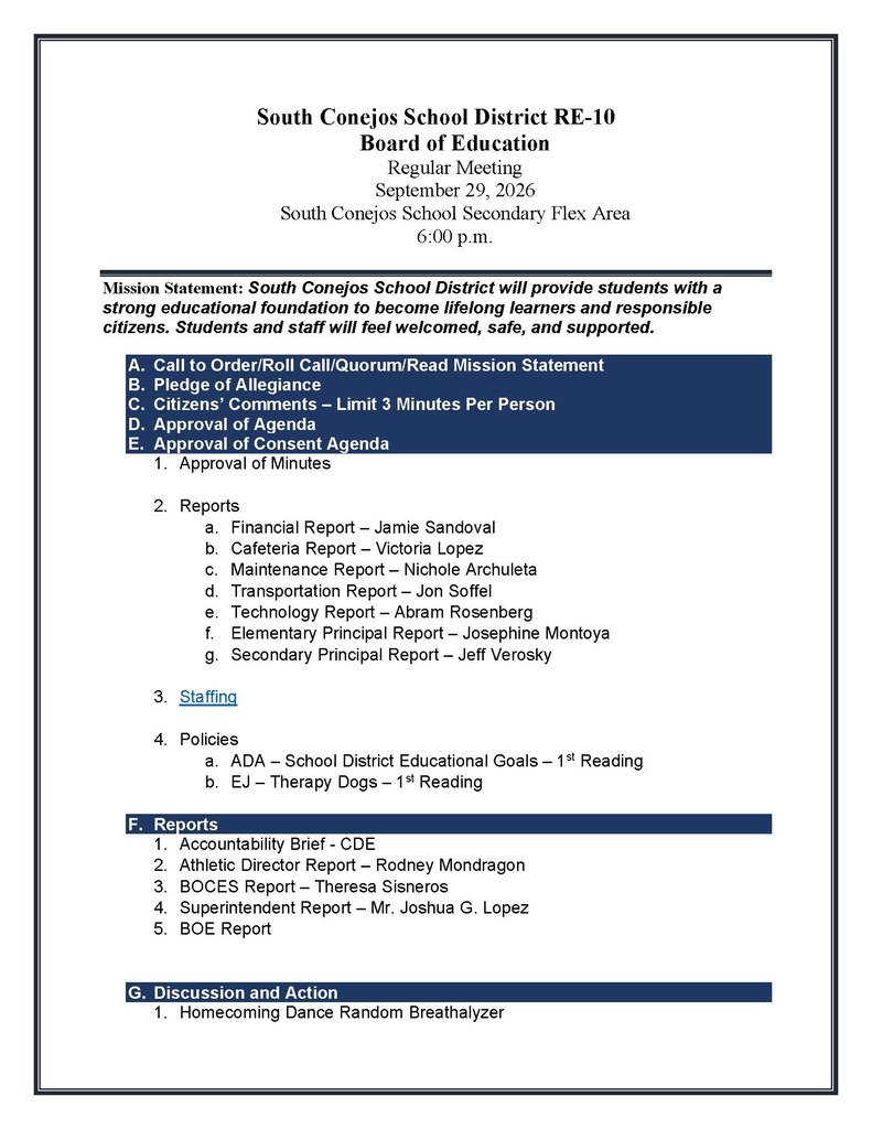 South Conejos School District RE-10 Board of Education Regular Meeting September 29, 2026 South Conejos School Secondary Flex Area 6:00 p.m. Mission Statement: South Conejos School District will provide students with a strong educational foundation to become lifelong learners and responsible citizens. Students and staff will feel welcomed, safe, and supported. A. Call to Order/Roll Call/Quorum/Read Mission Statement B. Pledge of Allegiance C. Citizens’ Comments – Limit 3 Minutes Per Person D. Approval of Agenda E. Approval of Consent Agenda 1. Approval of Minutes 2. Reports a. Financial Report – Jamie Sandoval b. Cafeteria Report – Victoria Lopez c. Maintenance Report – Nichole Archuleta d. Transportation Report – Jon Soffel e. Technology Report – Abram Rosenberg f. Elementary Principal Report – Josephine Montoya g. Secondary Principal Report – Jeff Verosky 3. Staffing 4. Policies a. ADA – School District Educational Goals – 1st Reading b. EJ – Therapy Dogs – 1st Reading F. Reports 1. Accountability Brief - CDE 2. Athletic Director Report – Rodney Mondragon 3. BOCES Report – Theresa Sisneros 4. Superintendent Report – Mr. Joshua G. Lopez 5. BOE Report G. Discussion and Action 1. Homecoming Dance Random Breathalyzer