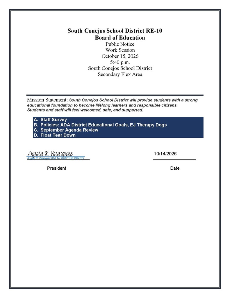 South Conejos School District RE-10 Board of Education Public Notice Work Session October 15, 2026 5:40 p.m. South Conejos School District Secondary Flex Area Mission Statement: South Conejos School District will provide students with a strong educational foundation to become lifelong learners and responsible citizens. Students and staff will feel welcomed, safe, and supported. A. Staff Survey B. Policies: ADA District Educational Goals, EJ Therapy Dogs C. September Agenda Review D. Float Tear Down
