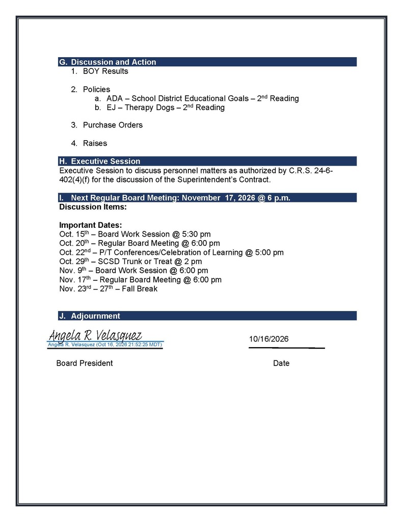 G. Discussion and Action 1. BOY Results 2. Policies a. ADA – School District Educational Goals – 2nd Reading b. EJ – Therapy Dogs – 2nd Reading 3. Purchase Orders 4. Raises H. Executive Session Executive Session to discuss personnel matters as authorized by C.R.S. 24-6-402(4)(f) for the discussion of the Superintendent’s Contract. I. Next Regular Board Meeting: November 17, 2026 @ 6 p.m. Discussion Items: Important Dates: Oct. 15th – Board Work Session @ 5:30 pm Oct. 20th – Regular Board Meeting @ 6:00 pm Oct. 22nd – P/T Conferences/Celebration of Learning @ 5:00 pm Oct. 29th – SCSD Trunk or Treat @ 2 pm Nov. 9th – Board Work Session @ 6:00 pm Nov. 17th – Regular Board Meeting @ 6:00 pm Nov. 23rd – 27th – Fall Break J. Adjournment