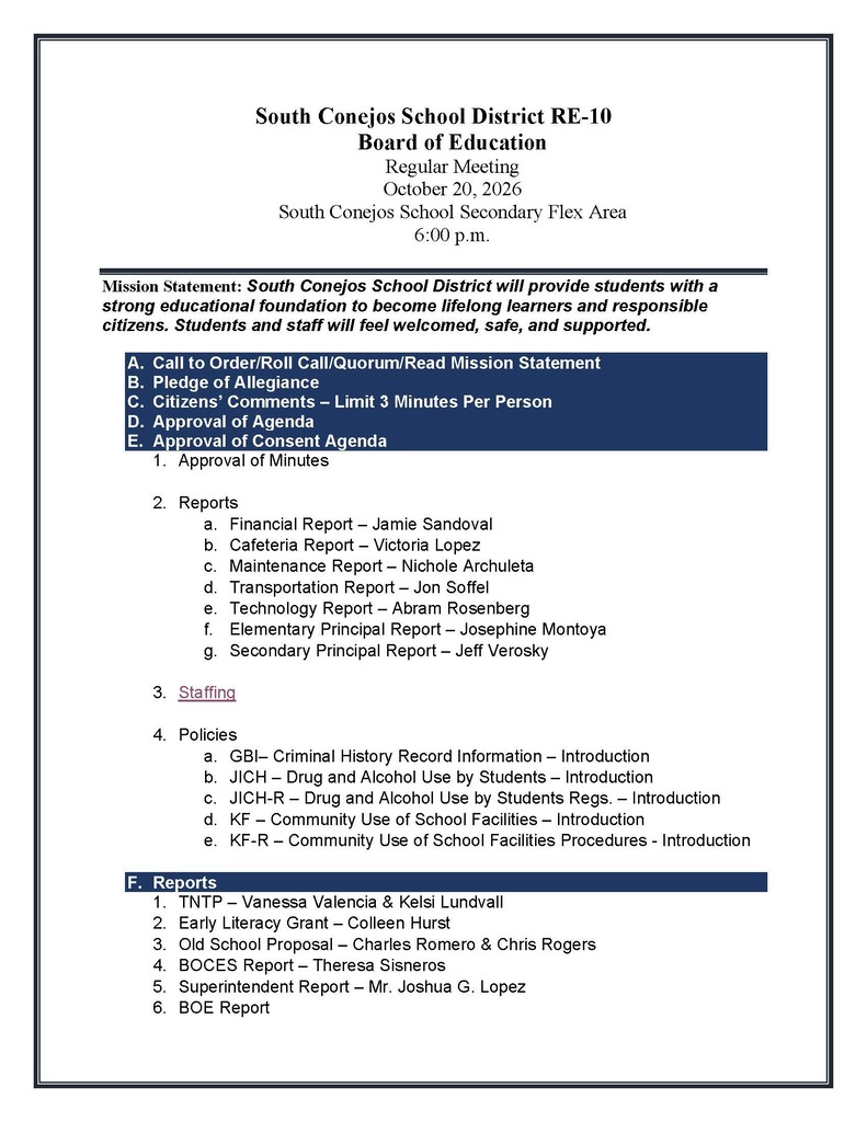 South Conejos School District RE-10 Board of Education Regular Meeting October 20, 2026 South Conejos School Secondary Flex Area 6:00 p.m. Mission Statement: South Conejos School District will provide students with a strong educational foundation to become lifelong learners and responsible citizens. Students and staff will feel welcomed, safe, and supported. A. Call to Order/Roll Call/Quorum/Read Mission Statement B. Pledge of Allegiance C. Citizens’ Comments – Limit 3 Minutes Per Person D. Approval of Agenda E. Approval of Consent Agenda 1. Approval of Minutes 2. Reports a. Financial Report – Jamie Sandoval b. Cafeteria Report – Victoria Lopez c. Maintenance Report – Nichole Archuleta d. Transportation Report – Jon Soffel e. Technology Report – Abram Rosenberg f. Elementary Principal Report – Josephine Montoya g. Secondary Principal Report – Jeff Verosky 3. Staffing 4. Policies a. GBI– Criminal History Record Information – Introduction b. JICH – Drug and Alcohol Use by Students – Introduction c. JICH-R – Drug and Alcohol Use by Students Regs. – Introduction d. KF – Community Use of School Facilities – Introduction e. KF-R – Community Use of School Facilities Procedures - Introduction F. Reports 1. TNTP – Vanessa Valencia & Kelsi Lundvall 2. Early Literacy Grant – Colleen Hurst 3. Old School Proposal – Charles Romero & Chris Rogers 4. BOCES Report – Theresa Sisneros 5. Superintendent Report – Mr. Joshua G. Lopez 6. BOE Report