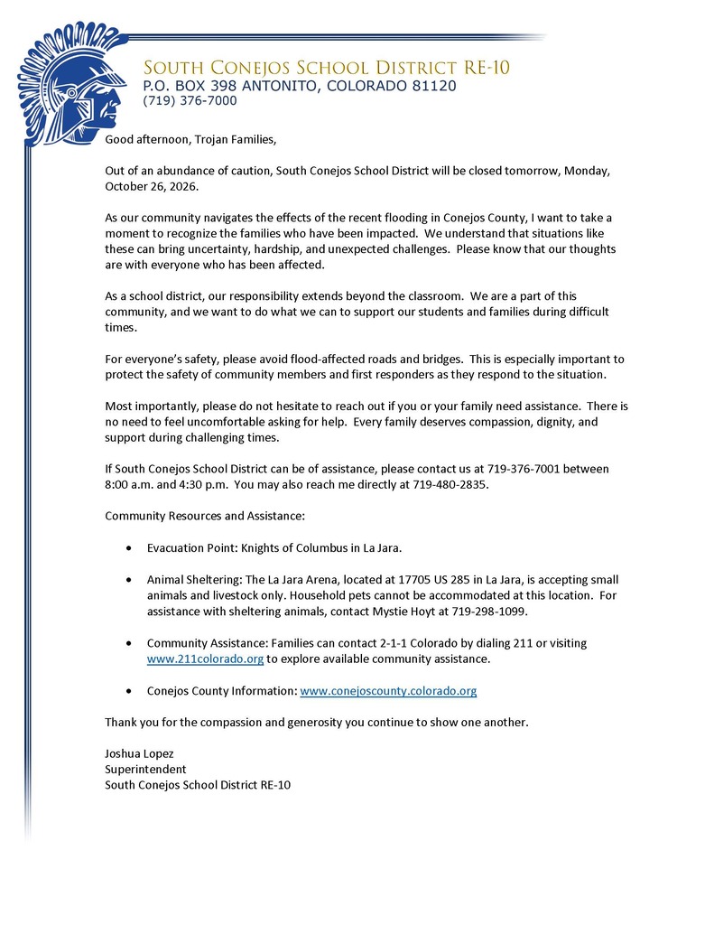 Good afternoon, Trojan Families,  Out of an abundance of caution, South Conejos School District will be closed tomorrow, Monday, October 26, 2026.   As our community navigates the effects of the recent flooding in Conejos County, I want to take a moment to recognize the families who have been impacted.  We understand that situations like these can bring uncertainty, hardship, and unexpected challenges.  Please know that our thoughts are with everyone who has been affected.  As a school district, our responsibility extends beyond the classroom.  We are a part of this community, and we want to do what we can to support our students and families during difficult times.  For everyone’s safety, please avoid flood-affected roads and bridges.  This is especially important to protect the safety of community members and first responders as they respond to the situation.   Most importantly, please do not hesitate to reach out if you or your family need assistance.  There is no need to feel uncomfortable asking for help.  Every family deserves compassion, dignity, and support during challenging times.    If South Conejos School District can be of assistance, please contact us at 719-376-7001 between 8:00 a.m. and 4:30 p.m.  You may also reach me directly at 719-480-2835.  Community Resources and Assistance:  •	Evacuation Point: Knights of Columbus in La Jara.  •	Animal Sheltering: The La Jara Arena, located at 17705 US 285 in La Jara, is accepting small animals and livestock only. Household pets cannot be accommodated at this location.  For assistance with sheltering animals, contact Mystie Hoyt at 719-298-1099.   •	Community Assistance: Families can contact 2-1-1 Colorado by dialing 211 or visiting www.211colorado.org to explore available community assistance.  •	Conejos County Information: www.conejoscounty.colorado.org  Thank you for the compassion and generosity you continue to show one another.  Joshua Lopez Superintendent South Conejos School District RE-10